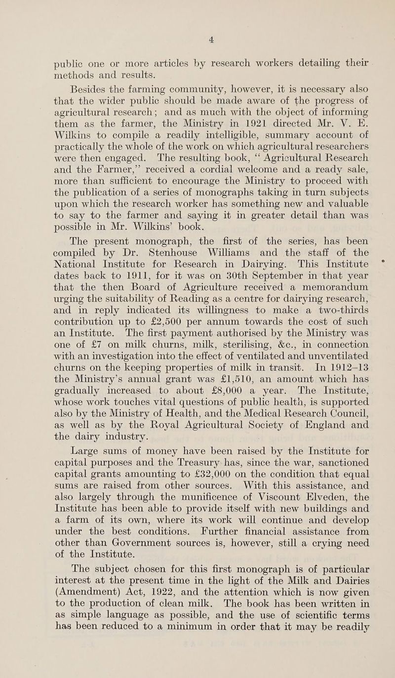 public one or more articles by research workers detailing their methods and results. Besides the farming community, however, it is necessary also that the wider public should be made aware of the progress of agricultural research; and as much with the object of informing them as the farmer, the Ministry in 1921 directed Mr. V. E. Wilkins to compile a readily intelligible, summary account of practically the whole of the work on which agricultural researchers were then engaged. The resulting book, “ Agricultural Research and the Farmer,” received a cordial welcome and a ready sale, more than sufficient to encourage the Ministry to proceed with the publication of a series of monographs taking in turn subjects upon which the research worker has something new and valuable to say to the farmer and saying it in greater detail than was possible in Mr. Wilkins’ book. The present monograph, the first of the series, has been compiled by Dr. Stenhouse Williams and the staff of the National Institute for Research in Dairying. This Institute dates back to 1911, for it was on 30th September in that year that the then Board of Agriculture received a memorandum urging the suitability of Reading as a centre for dairying research, and in reply indicated its willmgness to make a two-thirds contribution up to £2,500 per annum towards the cost of such an Institute. The first payment authorised by the Ministry was one of £7 on milk churns, milk, sterilising, &c., in connection with an investigation into the effect of ventilated and unventilated churns on the keeping properties of milk in transit. In 1912-13 the Ministry’s annual grant was £1,510, an amount which has eradually increased to about £8,000 a year. The Institute, whose work touches vital questions of public health, is supported also by the Ministry of Health, and the Medical Research Council, as well as by the Royal Agricultural moiety of England and the dairy industry. Large sums of money have been raised by the Institute for capital purposes and the Treasury has, since the war, sanctioned capital grants amounting to £32,000 on the condition that equal sums are raised from other sources. With this assistance, and also largely through the munificence of Viscount Elveden, the Institute has been able to provide itself with new buildings and a farm of its own, where its work will continue and develop under the best conditions. Further financial assistance from other than Government sources is, however, still a crying need of the Institute. The subject chosen for this first monograph is of particular interest at the present time in the light of the Milk and Dairies (Amendment) Act, 1922, and the attention which is now given to the production of clean milk. The book has been written in as simple language as possible, and the use of scientific terms has been reduced to a minimum in order that it may be readily