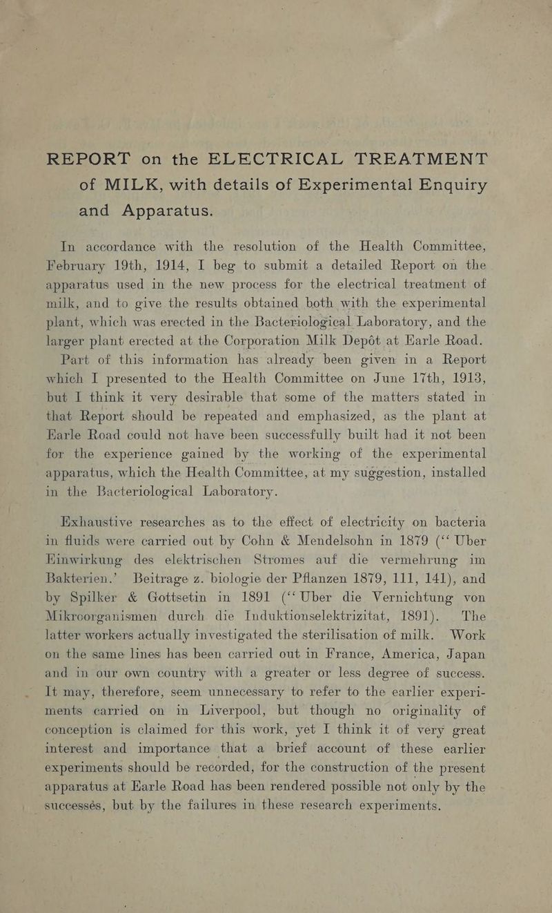 REPORT on the ELECTRICAL TREATMENT of MILK, with details of Experimental Enquiry and Apparatus. In accordance with the resolution of the Health Committee, February 19th, 1914, I beg to submit a detailed Report on the apparatus used in the new process for the electrical treatment of milk, and to give the results obtained both with the experimental plant, which was erected in the Bacteriological Laboratory, and the larger plant erected at the Corporation Milk Depot at Earle Road. Part of this information has already been given in a Report which I presented to the Health Committee on June 17th, 1918, but I think it very desirable that some of the matters stated in that Report should be repeated and emphasized, as the plant at Karle Road could not have been successfully built had it not been for the experience gained by the working of the experimental apparatus, which the Health Committee, at my suggestion, installed in the Bacteriological Laboratory. Exhaustive researches as to the effect of electricity on bacteria in fluids were carried out by Cohn &amp; Mendelsohn in 1879 (‘‘ Uber Kinwirkunge des elektrischen Stromes auf die vermehrung im Bakterien.’ Beitrage z. biologie der Pflanzen 1879, 111, 141), and by Spilker &amp; Gottsetin in 1891 (“‘Uber die Vernichtung von Mikroorganismen durch die Induktionselektrizitat, 1891). |The latter workers actually investigated the sterilisation of milk. Work on the same lines has been carried out in France, America, Japan and in our own country with a greater or less degree of success. It may, therefore, seem unnecessary to refer to the earlier experi- ments carried on in Liverpool, but though no originality of conception is claimed for this work, yet I think it of very great interest and importance that a brief account of these earlier experiments should be recorded, for the construction of the present apparatus at Earle Road has been rendered possible not only by the successés, but by the failures in these research experiments.