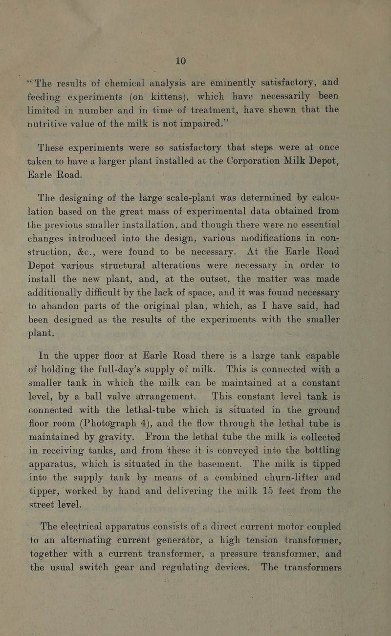 “The results of chemical analysis are eminently satisfactory, and feeding experiments (on kittens), which have necessarily been limited in number and in time of treatment, have shewn that the nutritive value of the milk is not impaired.” These experiments were so satisfactory that steps were at once taken to have a larger plant installed at the Corporation Milk Depot, Karle Road. The designing of the large scale-plant was determined by caleu- lation based on the great mass of experimental data obtained from the previous smaller installation, and though there were no essential | changes introduced into the design, various modifications in con-_ struction, &c., were found to be necessary. At the Harle Road Depot various structural alterations were necessary in order to install the new plant, and, at the outset, the matter was made additionally difficult by the lack of space, and it was found necessary to abandon parts of the original plan, which, as I have said, had been designed as the results of the experiments with the smaller plant. In the upper floor at Earle Road there is a large tank: capable of holding the full-day’s supply of milk. This is connected with a smaller tank in which the milk can be maintained at a constant level, by a ball valve arrangement. This constant level tank is connected with the lethal-tube which is situated in the ground floor room (Photograph 4), and the flow through the lethal tube is | maintained by gravity. From the lethal tube the milk is collected in receiving tanks, and from these it is conveyed into the bottling apparatus, which is situated in the basement. The milk is tipped into the supply tank by means of a combined churn-lifter and tipper, worked by hand and delivering the milk 15 feet from the street level. . The electrical apparatus consists of a direct current motor coupled to an alternating current generator, a high tension transformer, together with a current transformer, a pressure transformer, and the usual switch gear and regulating devices. The transformers