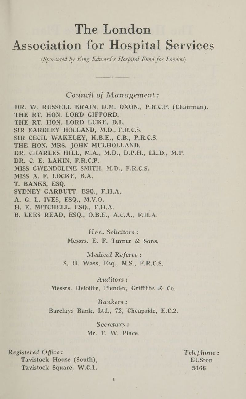 The London Association for Hospital Services (Sponsored by King Edward’s Hospital Fund for London) Council of Management : DR. W. RUSSELL BRAIN, D.M. OXON., P.R.C.P. (Chairman). THE RT. HON. LORD GIFFORD. THE RT. HON. LORD LUKE, D.L. SIR EARDLEY HOLLAND, M.D., F.R.C.S. SIR CECIL WAKELEY, K.B.E., C.B., P.R.C.S. THE HON. MRS. JOHN MULHOLLAND. DR. CHARLES HILL, M.A., M.D., D.P.H., LL.D., M.P. DR. C. E. LAKIN, F.R.C.P. MISS GWENDOLINE SMITH, M.D., F.R.C.S. MISS A. F. LOCKE, B.A. T. BANKS, ESQ. SYDNEY GARBUTT, ESQ., F.H.A. A. G. L. IVES, ESQ., M.V.O. H. E. MITCHELL, ESQ., F.H.A. B. LEES READ, ESQ., O.B.E., A.C.A., F.H.A. Hon. Solicitors : Messrs. E. F. Turner & Sons. Medical Referee : S. H. Wass, Esq., M.S., F.R.C.S. Auditors : Messrs. Deloitte, Plender, Griffiths & Co. Bankers: Barclays Bank, Ltd., 72, Cheapside, E.C.2. Secretary: Mr. T. W. Place. Registered Office: Telephone: Tavistock House (South), EUSton Tavistock Square, W.C.1. 5166