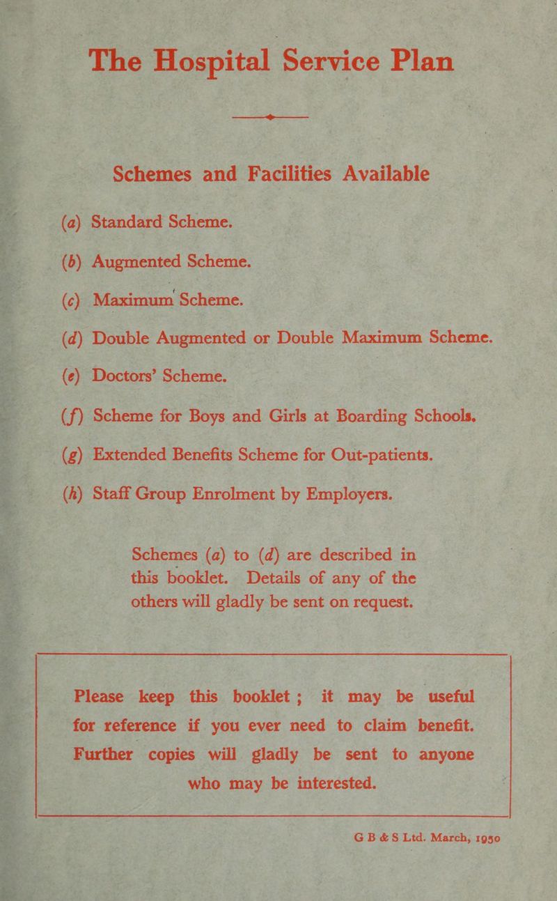 The Hospital Service Plan Schemes and Facilities Available (2) Standard Scheme. (6) Augmented Scheme. (¢) ieaxiviim Scheme. (d) Double Augmented or Double Maximum Scheme. (e) Doctors’ Scheme. (f) Scheme for Boys and Girls at Boarding Schools. (g) Extended Benefits Scheme for Out-patients. (hk) Staff Group Enrolment by Employers. Schemes (a) to (d) are described in this booklet. Details of any of the others will gladly be sent on request. Please keep this booklet; it may be ‘useful for reference if you ever need to claim benefit. Further copies will gladly be sent to anyone who may be interested. GB &amp;S Ltd. March, 1950