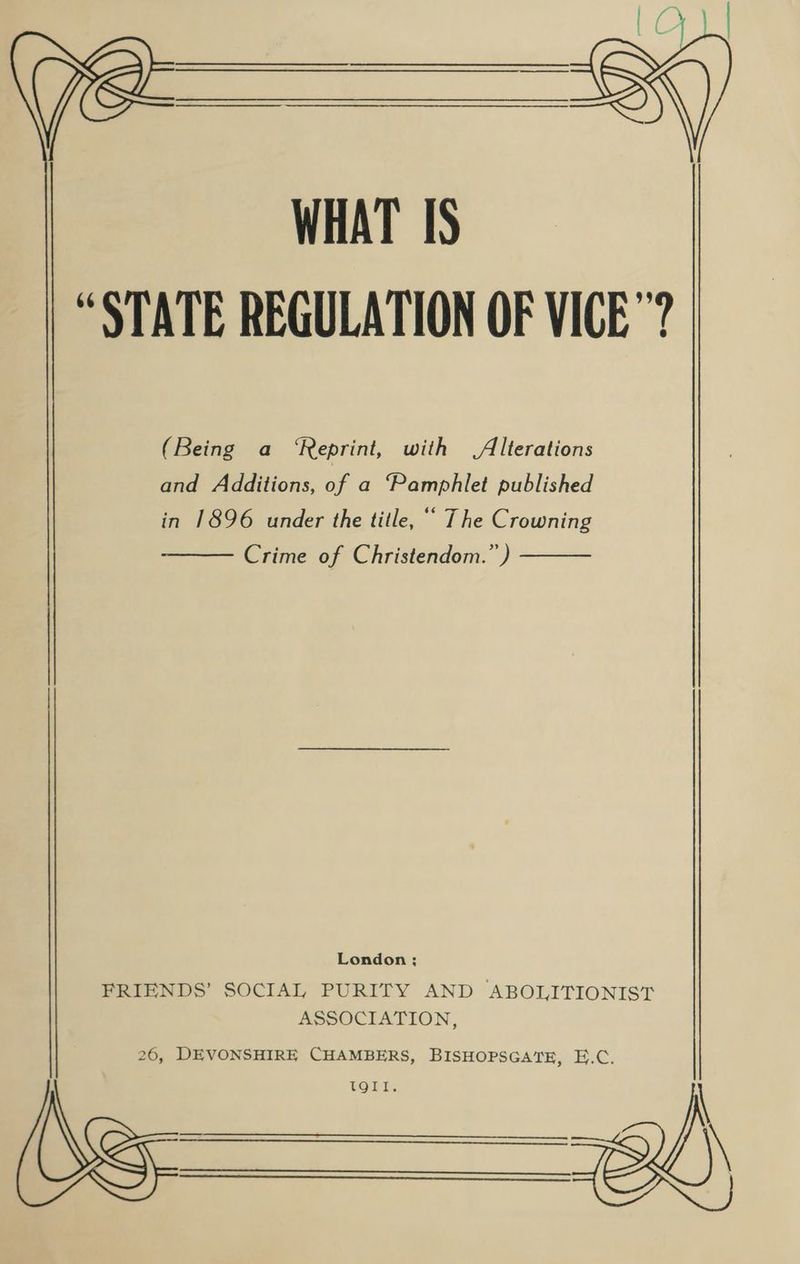 “STATE REGULATION OF VICE? (Being a ‘Reprint, with Alterations and Additions, of a ‘Pamphlet published in 1896 under the title, ‘“ The Crowning Crime of Christendom.” ) London; FRIENDS’ SOCIAL PURITY AND ABOLITIONIST ASSOCIATION, WHAT IS 26, DEVONSHIRE CHAMBERS, BISHOPSGATE, E.C. be— oh