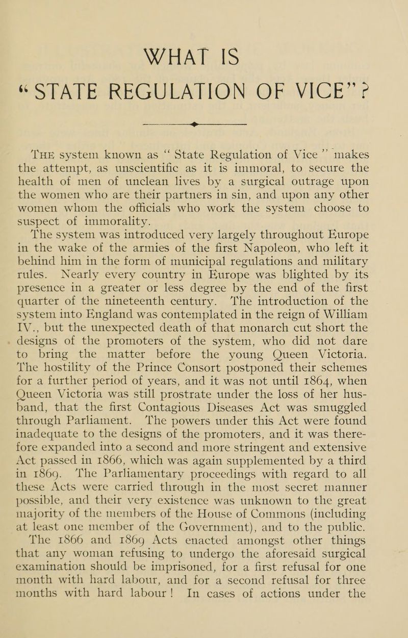 WHAT IS SSTATEOREGULATION OF VIGE r THE system known as “ State Regulation of Vice’? makes the attempt, as unscientific as it is immoral, to secure the health of men of unclean lives by a surgical outrage upon the women who are their partners in sin, and upon any other women whom the officials who work the system choose to suspect of immorality. The system was introduced very largely throughout Europe in the wake of the armies of the first Napoleon, who left it behind him in the form of municipal regulations and military rules. Nearly every country in Europe was blighted by its presence in a greater or less degree by the end of the first quarter of the nineteenth century. The introduction of the system into England was contemplated in the reign of William IV., but the unexpected death of that monarch cut short the . designs of the promoters of the system, who did not dare to bring the matter before the young Queen Victoria. The hostility of the Prince Consort postponed their schemes for a further period of years, and it was not until 1864, when Queen Victoria was still prostrate under the loss of her hus- band, that the first Contagious Diseases Act was smuggled through Parliament. The powers under this Act were found inadequate to the designs of the promoters, and it was there- fore expanded into a second and more stringent and extensive Act passed in 1866, which was again supplemented by a third in 1869. ‘The Parliamentary proceedings with regard to all these Acts were carried through in the most secret manner possible, and their very existence was unknown to the great majority of the members of the House of Commons (including at least one member of the Government), and to the public. The 1866 and 1869 Acts enacted amongst other things that any woman refusing to undergo the aforesaid surgical examination should be imprisoned, for a first refusal for one month with hard labour, and for a second refusal for three months with hard labour! In cases of actions under the