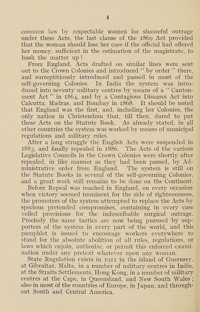 common law by respectable women for shameful outrage under these Acts, the last clause of the 1869 Act provided that the woman should lose her case if the official had offered her money, sufficient in the estimation of the magistrate, to hush the matter up! From England, Acts drafted on similar lines were sent out to the Crown Colonies and introduced “ by order ”’ there, and surreptitiously introduced and passed in most of the self-governing Colonies. In India the system was intro- duced into seventy military centres by means of a “ Canton- ment Act”’ in 1864, and by a Contagious Diseases Act into Calcutta, Madras, and Bombay in 1868. It should be noted that England was the first, and, including her Colonies, the only nation in Christendom that, till then, dared to put these Acts on the Statute Book. As already stated, in all other countries the system was worked by means of municipal regulations and military rules. After a long struggle the English Acts were suspended in 1883, and finally repealed in 1886. ‘The Acts of the various Legislative Councils in the Crown Colonies were shortly after repealed, in like manner as they had been passed, by Ad- ministrative order from England. ‘The system is still on * the Statute Books in several of the self-governing Colonies, and a great work still remains to be done on the Continent. Before Repeal was reached in England, on every occasion when victory seemed imminent for the side of righteousness, the promoters of the system attempted to replace the Acts by specious pretended compromises, containing in every case veiled provisions for the indescribable surgical outrage. Precisely the same tactics are now being pursued by sup- porters of the system in every part of the world, and this pamphlet is issued to encourage workers everywhere to stand for the absolute abolition of all rules, regulations, or laws which enjoin, authorize, or permit this enforced examt- nation under any pretext whatever upon any woman. State Regulation exists in I91I in the island of Guernsey, - at Gibraltar, Malta, in a number of military centres in India, at the Straits Settlements, Hong Kong, in a number of military centres at the Cape, in Queensland, and New South Wales ; also in most of the countries of Europe, in Japan, and through- out South and Central America.