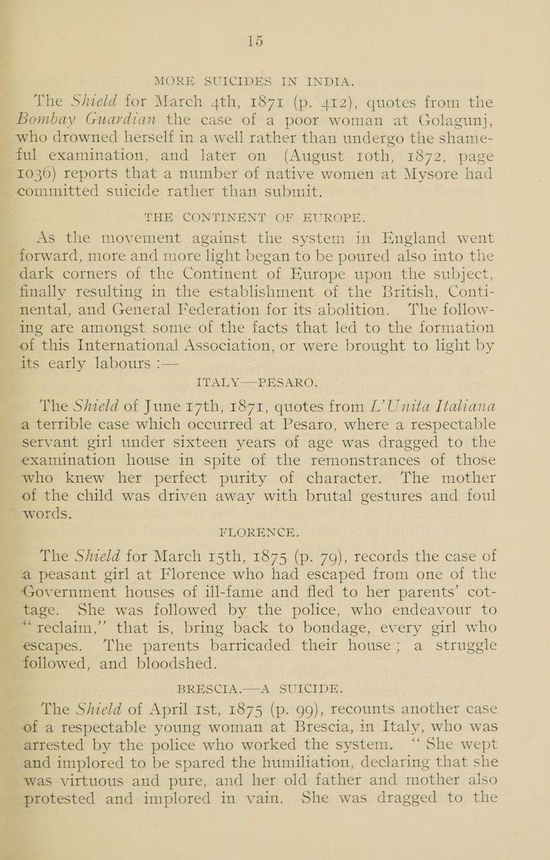 1d MORE SUICIDES IN INDIA. The Shield for March 4th, 1871 (p. 412), quotes from the Bombay Guardian the case of a poor woman at Golagunj, who drowned herself in a well rather than undergo the shame- ful examination, and later on (August roth, 1872, page 1036) reports that a number of native women at Mysore had THH CONTINENT OF EUROPE. As the movement against the system in England went forward, more and more light began to be poured also into the dark corners of the Continent of Europe upon the subject, finally resulting in the establishment of the British, Conti- nental, and General Federation for its abolition. The follow- ing are amongst some of the facts that led to the formation of this International Association, or were brought to light by its early labours :— ITALY —=-PESARO, The Shield of June 17th, 1871, quotes from L’ Unita Italiana a terrible case which occurred at Pesaro, where a respectable servant girl under sixteen years of age was dragged to the examination house in spite of the remonstrances of those who knew her perfect purity of character. The mother of the child was driven away with brutal gestures and foul words. FLORENCE. The Siield for March 15th, 1875 (p. 79), records the case of a peasant girl at Florence who had escaped from one of the Government houses of ill-fame and fled to her parents’ cot- tage. She was followed by the police, who endeavour to “reclaim,” that is, bring back to bondage, every girl who escapes. The parents barricaded their house; a struggle followed, and bloodshed. BRESCLA-—A) SUICIDE. The Shield of April 1st, 1875 (p. 99), recounts another case of a respectable young woman at Brescia, in Italy, who was arrested by the police who worked the system. “‘ She wept and implored to be spared the humiliation, declaring that she was virtuous and pure, and her old father and mother also protested and implored in vain. She was dragged to the