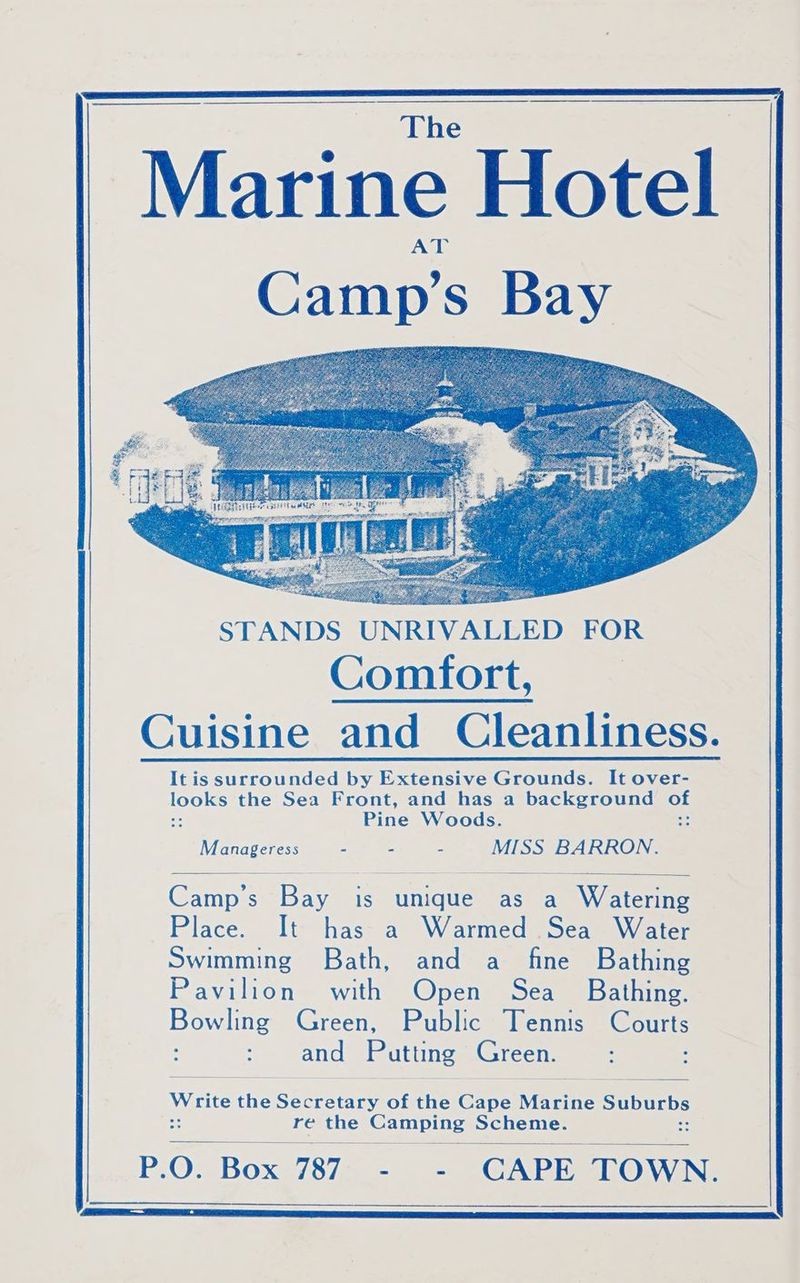 Marine Hotel Camp’s Bay STANDS UNRIVALLED FOR Comfort, Cuisine and Cleanliness. It is surrounded by Extensive Grounds. It over- took the Sea Front, and has a background of 3! Pine Woods. : Manageress - - - MISS BARRON. Camp's Bay is unique as a Watering Place. It has a Warmed Sea Water Swimming Bath, and a fine Bathing Pavilion with Open Sea _ Bathing. Bonin Green, Public Tennis Courts 2 aye Patting Green. Wytite the See of the co Matin SALUT re the Camping Scheme. P.O. Box 787 - - CAPE TOWN.