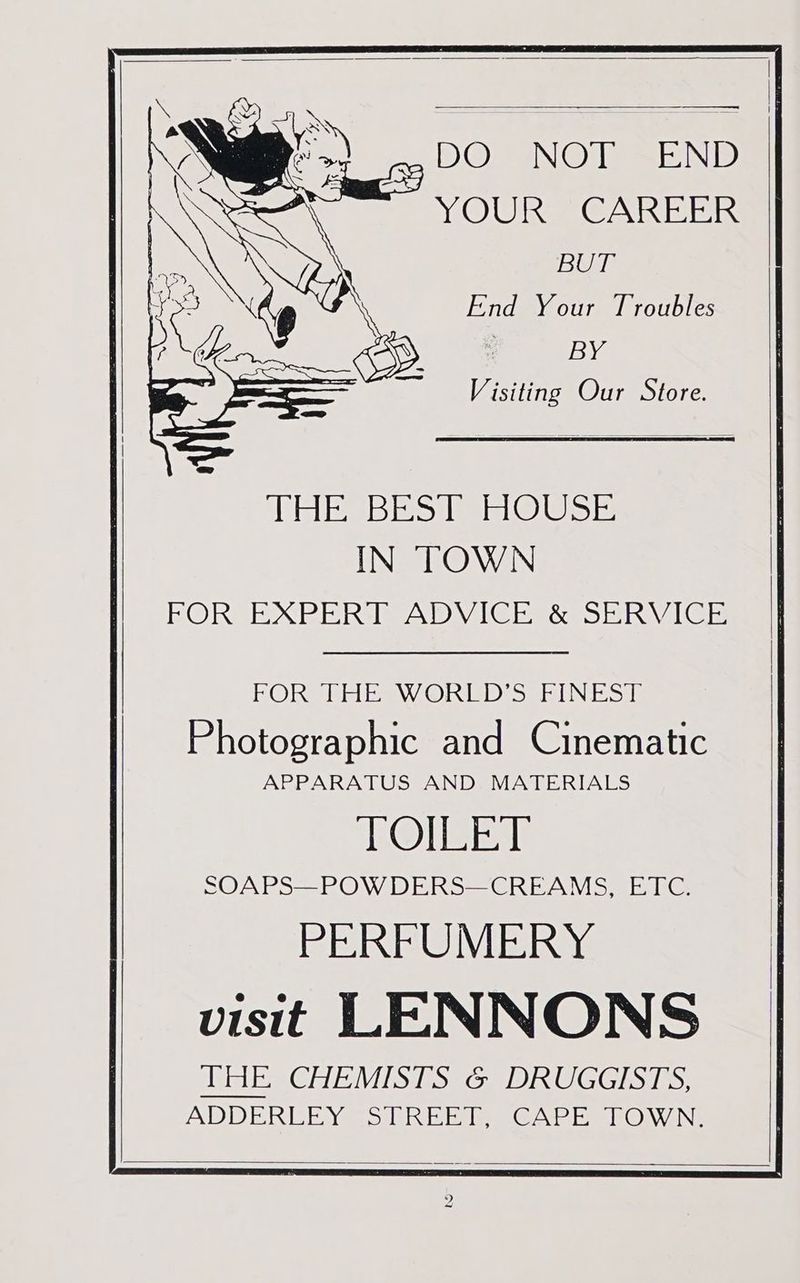 gg VO NOT END YOUR CAREER BUT Wale WES IkOclsie IN TOWN BORSEXPE Ria Dy) IC ER &amp;eS ERA. Gis FOR THE WORLD'S FINEST Photographic and Cinematic APPARATUS AND MATERIALS FONE SOAPS—POW DERS—CREAMS, ETC. PERFUMERY visit LENNONS DUT ERGOEVMISTSSG eID GGISiis: ADDERLEY STREET, CAPE TOWN,