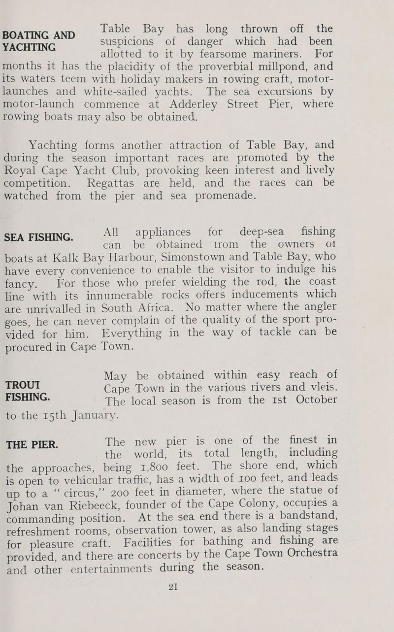 BOATING AND Table Bay has long thrown off the YACHTING suspicions of danger which had _ been allotted to it by fearsome mariners. For months it has the placidity of the proverbial millpond, and its waters teem with holiday makers in rowing craft, motor- launches and white-sailed yachts. The sea excursions by motor-launch commence at Adderley Street Pier, where rowing boats may also be obtained. Yachting forms another attraction of Table Bay, and during the season important races are promoted by the Royal Cape Yacht Club, provoking keen interest and lively competition. Regattas are held, and the races can be watched from the pier and sea promenade. SEA FISHING. All appliances for deep-sea fishing can be obtained trom the owners ot boats at Kalk Bay Harbour, Simonstown and Table Bay, who have every convenience to enable the visitor to indulge his fancy. For those who prefer wielding the rod, the coast line with its innumerable rocks offers inducements which are unrivalled in South Africa. No matter where the angler goes, he can never complain of the quality of the sport pro- vided for him. Everything in the way of tackle can be procured in Cape Town. May be obtained within easy reach of TROUT Cape Town in the various rivers and vleis. aN The local season is from the Ist October to the 15th January. THE PIER. The new pier is one of the finest in the world, its total length, including the approaches, being 1,800 feet. The shore end, which is open to vehicular traffic, has a width of 100 feet, and leads up to a “circus,’”’ 200 feet in diameter, where the statue of Johan van Riebeeck, founder of the Cape Colony, occupies a commanding position. At the sea end there is a bandstand, refreshment rooms, observation tower, as also landing stages for pleasure craft. Facilities for bathing and fishing are provided, and there are concerts by the Cape Town Orchestra and other entertainments during the season.