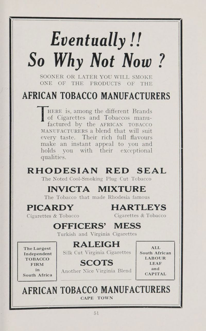 Eventually !! So Why Not Now ? SOONER OR LATER YOU WILL SMOKE ONE «OP - THE. PRODUCKS OF THE AFRICAN TOBACCO MANUFACTURERS HERE is, among the different Brands of Cigarettes and Tobaccos manu- factured by the AFRICAN TOBACCO MANUFACTURERS a blend that will suit every taste. Their rich full flavours make an instant appeal to you and holds you with their exceptional qualities. RHODESIAN RED SEAL The Noted Cool-Smoking Plug Cut Tobacco INVICTA MIXTURE The Tobacco that made Rhodesia famous PICARDY HARTLEYS Cigarettes & Tobacco Cigarettes & Tobacco OFFICERS’ MESS Turkish and Virginia Cigarettes The Largest RALEIGH ALL Independent Suk Cut Virginia Cigarettes South African TOBACCO LABOUR FIRM SCOTS LEAF in and Another Nice Virginia Blend South Africa CAPITAL AFRICAN TOBACCO MANUFACTURERS