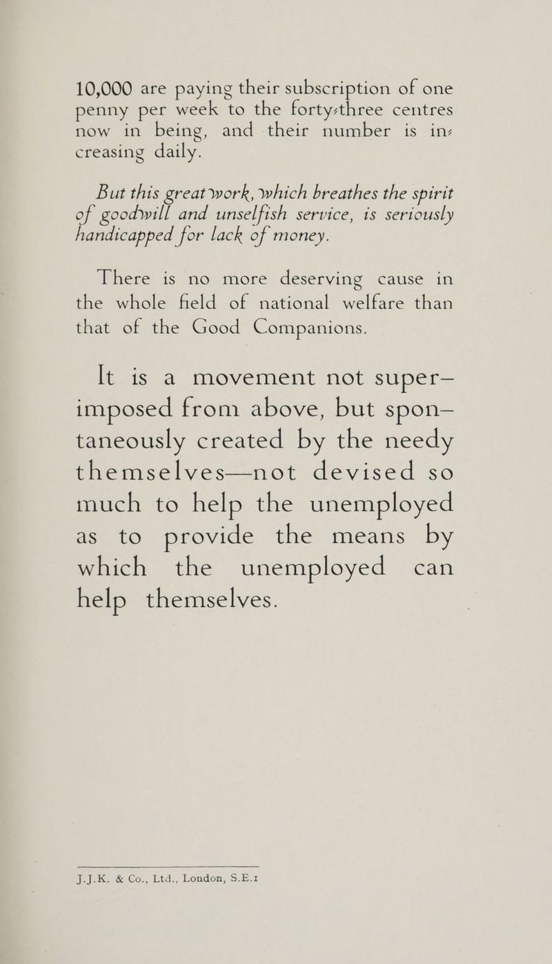 10,000 are paying their subscription of one penny per week to the forty-t ree. centres now in being, and their number is in: creasing daily. But this great work, which breathes the spirit of goodwill and unselfish service, is seriously handicapped for lack of money. There is no more deserving cause in the whole field of national welfare than that of the Good Companions. It is a movement not super— imposed from above, but spon— taneously created by the needy themselves—not devised so much to help the unemployed as to provide the means by which the unemployed can help themselves. J.1.K. & Go., Ltd., London, $.E.1z