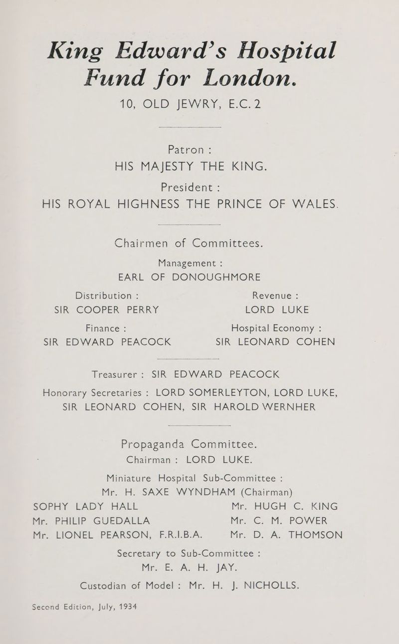 King Edward’s Hospital Fund for London. £0; OLD JEWRY, 'E.C.2 Patron : HIS MAJESTY THE KING. President : HIS ROYAL HIGHNESS THE PRINCE OF WALES. Chairmen of Committees. Management : EARL OF DONOUGHMORE Distribution : Revenue : SIR COOPER PERRY LORD: LUKE Finance : Hospital Economy : SIR EDWARD PEACOCK SIR LEONARD COHEN Treasurer: SIR EDWARD PEACOCK Honorary Secretaries : LORD SOMERLEYTON, LORD LUKE, SIR LEONARD COHEN, SIR HAROLD WERNHER Propaganda Committee. Chairman: LORD LUKE. Miniature Hospital Sub-Committee : Mr. H. SAXE WYNDHAM (Chairman) SOPHY LADY HALL Mr. HUGH C. KING Mr. PHILIP GUEDALLA Me 2 <M. POVVER Mr. LIONEL PEARSON, F.R.1I.B.A. Mr. D. A; THOMSON Secretary to Sub-Committee : Mr. As Fe JAY. Custodian of Model: Mr. H. J. NICHOLLS. Second Edition, July, 1934