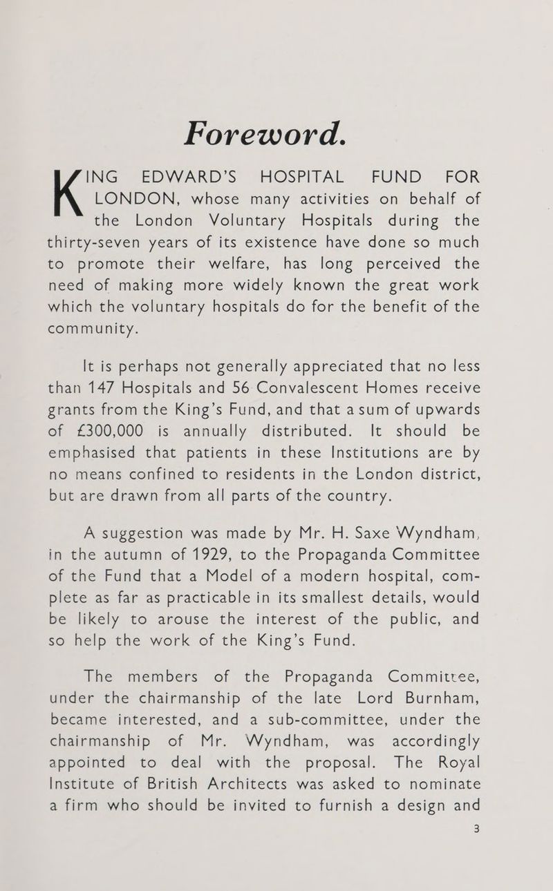 Foreword. ING EDVVARD’S HOSPITAL FUND FOR K LONDON, whose many activities on behalf of the London Voluntary Hospitals during the thirty-seven years of its existence have done so much to promote their welfare, has long perceived the need of making more widely known the great work which the voluntary hospitals do for the benefit of the community. It is perhaps not generally appreciated that no less than 147 Hospitals and 56 Convalescent Homes receive grants from the King’s Fund, and that asum of upwards of £300,000 is annually distributed. It should be emphasised that patients in these Institutions are by no means confined to residents in the London district, but are drawn from all parts of the country. A suggestion was made by Mr. H. Saxe Wyndham, in the autumn of 1929, to the Propaganda Committee of the Fund that a Model of a modern hospital, com- plete as far as practicable in its smallest details, would be likely to arouse the interest of the public, and so help the work of the King’s Fund. The members of the Propaganda Committee, under the chairmanship of the late Lord Burnham, became interested, and a sub-committee, under the chairmanship of Mr. Wyndham, was accordingly appointed to deal with the proposal. The Royal Institute of British Architects was asked to nominate a firm who should be invited to furnish a design and