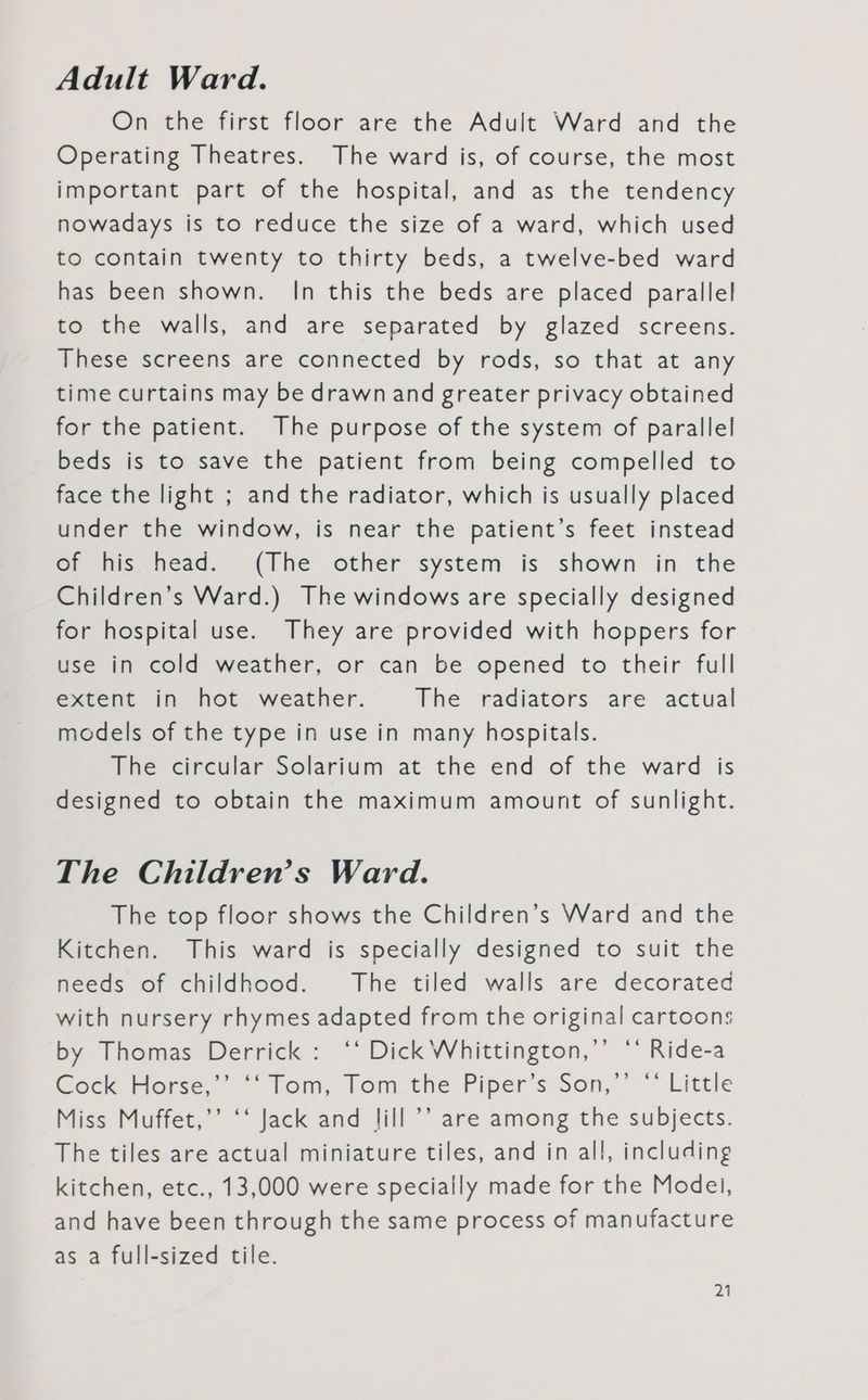 Adult Ward. On the first floor are the Adult Ward and the Operating Theatres. The ward is, of course, the most important part of the hospital, and as the tendency nowadays is to reduce the size of a ward, which used to contain twenty to thirty beds, a twelve-bed ward has been shown. In this the beds are placed parallel to the walls, and are separated by glazed screens. These screens are connected by rods, so that at any time curtains may be drawn and greater privacy obtained for the patient. The purpose of the system of parallel beds is to save the patient from being compelled to face the light ; and the radiator, which is usually placed under the window, is near the patient’s feet instead of his head. (The other system is shown in the Children’s Ward.) The windows are specially designed for hospital use. They are provided with hoppers for use in cold weather, or can be opened to their full extent in hot weather. The radiators are actual models of the type in use in many hospitals. The circular Solarium at the end of the ward is designed to obtain the maximum amount of sunlight. The Children’s Ward. The top floor shows the Children’s Ward and the Kitchen. This ward is specially designed to suit the needs of childhood. The tiled walls are decorated with nursery rhymes adapted from the original cartoons by Thomas Derrick: ‘* Dick Whittington,’’ ‘* Ride-a Cock Horse,’’ ‘‘ Tom, Tom the Piper’s Son,’’ “‘ Little Miss Muffet,’’ ‘‘ Jack and lill ’’ are among the subjects. The tiles are actual miniature tiles, and in all, including kitchen, etc., 13,000 were specially made for the Model, and have been through the same process of manufacture as a full-sized tile.