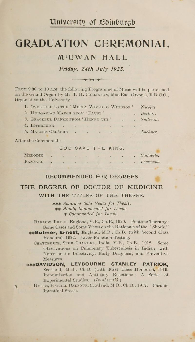 University of Ldinburghb GRADUATION CEREMONIAL M‘EWAN HALL Friday, 24th July 1925. = > es From 9.30 to 10 a.m. the following Programme of Music will be performed on the Grand Organ by Mr. T. H. Conuinson, Mus.Bac. (Oxon.), F.R.C.O., Organist to the University : 1. OVERTURE TO THE ‘ MERRY WIVES OF WINDSOR ’ Nicolai. 2. HUNGARIAN MARCH FROM ‘Faust’ . : . . Berlioz. 3. GRACEFUL DANCE FROM. ‘ HENRY VIII.’ : . Sullivan. 4, INTERLUDE , ‘ : j , ; _ oo 5. MARCHE CELEBRE : : : 3 : . Lachner. 7 After the Ceremonial :— Geor-sAve THE KING. * MELODIE : : : 3 ; : ; . Callaerts. FANFARE : : : : . , . Lemmens. RECOMMENDED FOR DEGREES = Qe DEGREE OF DOCTOR OF MEDICINE WITH THE TITLES OF THE THESES. x4 Awarded Gold Medal for Thesis. «x Highly Commended for Thesis. * Commended for Thesis. Bartow, Puri, England, M.B., Ch.B., 1920. Peptone Therapy: Some Cases and Some Views on the Rationale of the “‘ Shock.”’ *xxBulmer, Ernest, England, M.B., Ch.B. (with Second Class Honours), 1922. Liver Function Testing. CHATTERJEE, SIstIR CHANDRA, India, M.B., Ch.B., 1912. Some Observations on Pulmonary Tuberculosis in India: with Notes on its Infectivity, Early Diagnosis, and Preventive Measures. *kkDAVIDSON, LEYBOURNE STANLEY PATRICK, Scotland, M.B., Ch.B. (with First Class Honours), 1919. Immunisation and Antibody Reactions: A _ Series of Experimental Studies. (In absentia.) | 5 Dyxes, Harotp Batrour, Scotland, M.B., Ch.B., 1917. Chronic Intestinal Stasis.
