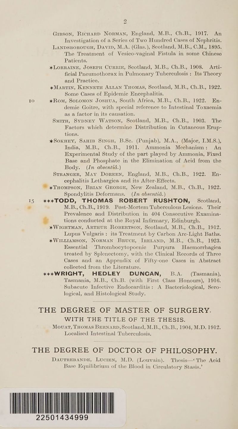 Gisson, Ricoarp NormMAN, England, M.B., Ch.B., 1917. An Investigation of a Series of Two Hundred Cases of Nephritis. LANDSBOROUGH, Davin, M.A. (Glas.), Scotland, M.B., C.M., 1895. The Treatment of Vesico-vaginal Fistula in some Chinese Patients. *xLORRAINE, JOSEPH CURRIE, Scotland, M.B., Ch.B., 1908. Arti- ficial Pneumothorax in Pulmonary Tuberculosis : Its Theory and Practice. *MARTIN, KENNETH ALLAN THOMAS, Scotland, M.B., Ch.B., 1922. Some Cases of Epidemic Encephalitis. 10 *xRom, SoLomMon JosHvA, South Africa, M.B., Ch.B., 1922. En- demic Goitre, with special reference to Intestinal Toxaemia as a factor in its causation. SmitH, SypNEY Watson, Scotland, M.B., Ch.B., 1903. The Factors which determine Distribution in Cutaneous Erup- tions. *SokHEY, SAnip Sineu, B.Sc. (Punjab), M.A., (Major, I.M.S.), India, M.B., Ch.B., 1911. Ammonia Mechanism: An Experimental Study of the part played by Ammonia, Fixed Base and Phosphate in the Elimination of Acid from the Body. (In absentia.) STRANGER, May Dorern, England, M.B., Ch.B., 1922. En- cephalitis Lethargica and its After-Effects. ~ *THompson, BriAN GEorGE, New Zealand, M.B., Ch.B., 1922. Spondylitis Deformans. (In absentia.) 15 %***xTODD, THOMAS ROBERT RUSHTON, Scotland, - M.B., Ch.B., 1919. Post-Mortem Tuberculous Lesions. Their Prevalence and Distribution in 404 Consecutive Examina- ¥ tions conducted at the Royal Infirmary, Edinburgh. *xWIGHTMAN, ARTHUR ROBERTSON, Scotland, M.B., Ch.B., 1912. Lupus Vulgaris ; its Treatment by Carbon Arec-Light Baths. *xWILLIAMSON, NoRMAN Brucr, IRELAND, M.B., Ch.B., 1923. Essential Thrombocytopoenic Purpura Haemorrhagica treated by Splenectomy, with the Clinical Records of Three Cases and an Appendix of Fifty-one Cases in Abstract collected from the Literature. +*KkWRIGHT, HEDLEY DUNCAN, B.A. _ (Tasmania), Tasmania, M.B., Ch.B. (with First Class Honours), 1916. Subacute Infective Endocarditis: A Bacteriological, Sero- logical, and Histological Study. THE DEGREE OF MASTERIOR SURGERY. WITH RHE URC ER OR Ee bot ol: Movat, THOMAS BERNARD, Scotland, M.B., Ch.B., 1904, M.D. 1912. Localised Intestinal Tuberculosis. THE DEGREE OF DOCTOR OF PHILOSOPHY. DAUTREBANDE, LucteN, M.D. (Louvain). Thesis—‘ The Acid Base Equilibrium of the Blood in Circulatory Stasis,’ AIA 22501434999