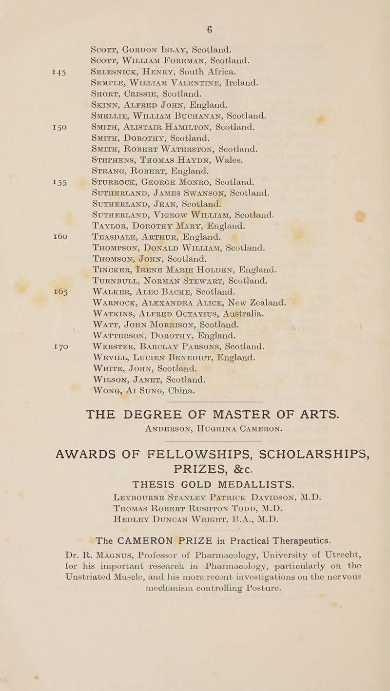 Scorr, GORDON IsLAyY, Scotland. Scorr, WILLIAM ForEMAN, Scotland. 145 SELESNICK, HENRY, South Africa. SEMPLE, WILLIAM VALENTINE, Ireland. SHORT, CRISSIE, Scotland. SKINN, ALFRED JOHN, England. SMELLIE, WILLIAM BUCHANAN, Scotland. 150 SmirH, Auistarr Hamittron, Scotland. SmitH, Dorotuy, Scotland. SMITH, ROBERT WATERSTON, Scotland. STEPHENS, THOMAS Haypn, Wales. STRANG, Rosert, England. 155 STURROCK, GEORGE Monro, Scotland. SUTHERLAND, JAMES SwANSON, Scotland. SUTHERLAND, JEAN, Scotland. SUTHERLAND, VicRow WILLIAM, Scotland. nS Taytor, Dorotuy Mary, England. 160 TEASDALE, ARTHUR, England. THompson, DONALD WILLIAM, Scotland. THOMSON, JOHN, Scotland. TINCKER, [RENE Marie Houpen, England. TURNBULL, NORMAN STEWART, Scotland. 165 WALKER, ALEC BAcHE, Scotland. WARNOCK, ALEXANDRA ALICE, New Zealand. WATKINS, ALFRED Octavius, Australia. Watt, JOHN Morrison, Scotland. WaATTERSON, Dorotuy, England. 170 WEBSTER, BARCLAY Parsons, Scotland. WeEviItL, Lucten BENEDICT, England. Wuits, JOHN, Scotland. WILSON, JANET, Scotland. Wona, Al Sune, China. THE DEGREE OF MASTER OF ARTs. ANDERSON, HUGHINA CAMERON. AWARDS OF FELLOWSHIPS, SCHOLARSHIPS; PRIZES, &c. THESIS GOLD MEDALLISTS. LEYBOURNE STANLEY PATRICK Davipson, M.D. THOMAS ROBERT RUSHTON Topp, M.D. HEDLEY DuNcAN WriGuHT, B.A., M.D. The CAMERON PRIZE in Practical Therapeutics. Dr. R. Maanus, Professor of Pharmacology, University of Utrecht, for his important research in Pharmacology, particularly on the Unstriated Muscle, and his more recent investigations on the nervous mechanism controlling Posture.