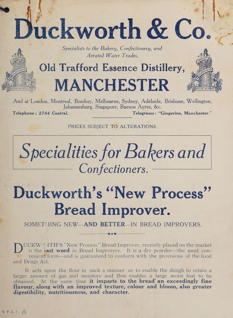 Specialists to the Bakery, Confectionery, and Aerated Water Trades, : Old Trafford Essence Distillery, Hine mth antl Sh ihe | { : nity: ie &amp; Ses ee pd s ee MULTUM N NDA a0 So ; ‘ 0] And at London, Montreal, Bombay, Melbourne, Sydney, Adelaide, Brisbane, Wellington, Johathesburs. Singapore, Buenos Ayres, &amp;c. Telephone: 2744 Central. Telegrams: ‘“Gingerine, Manchester.” PRICES SUBJECT TO ALTERATIONS. Beetles for Bakers and Confectioners. Duckworth’s “New Process” Bread Improver. SOMETHING NEW—AND BETTER—IN BREAD IMPROVERS. —_—_______——40@- UCKW’? 2TH’S “New Process” Bread Improver, recently placed on the market is the tast word in Bread Improvers. It is a dry powder—the most con- - venic and Drugs Act. It acts upon the flour in such a manner as to enable the dough to retain a larger amount of gas and moisture and thus enables a large moist loaf to be obtained. At the same time it imparts to the bread’ an exceedingly fine flavour, along with an improved texture, colour and bloom, also greater digestibility, nutritiousness, and character.