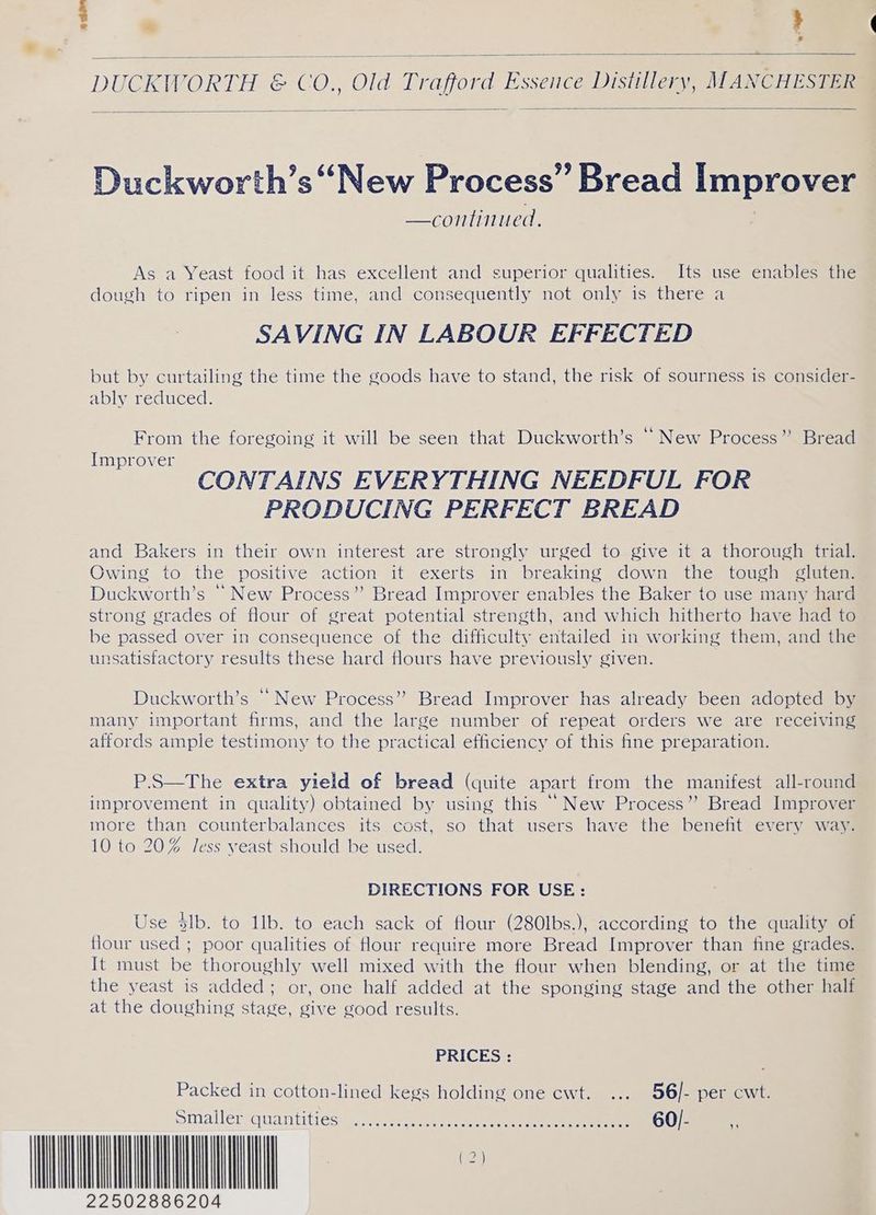 aan ° | ' DUCKH ORTH &amp; > CO., Old Tr afore ie , Distiller ‘yy, Mancueseme Duckworth’s “New Process” Bread improver —continued. As a Yeast food it has excellent and superior qualities. Its use enables the dough to ripen in less time, and consequently not only is there a SAVING IN LABOUR EFFECTED but by curtailing the time the goods have to stand, the risk of sourness is consider- ably reduced. From the foregoing it will be seen that Duckworth’s ‘New Process’? Bread Improver a CONTAINS EVERYTHING NEEDFUL FOR PRODUCING PERFECT BREAD and Bakers in their own interest are strongly urged to give it a thorough trial. Owing to the positive action it exerts in breaking down the? tough ¢lmiam Duckworth’s “ New Process”? Bread Improver enables the Baker to use many hard strong grades of flour of great potential strength, and which hitherto have had to be passed over in consequence of the difficulty entailed in working them, and the unsatisfactory results these hard flours have previously given. Duckworth’s “New Process” Bread Improver has already been adopted by many important firms, and the large number of repeat orders we are receiving affords ample testimony to the practical efficiency of this fine preparation. extra yield of bread (quite apart from the manifest all-round improvement in quality) obtained by using this “New Process’? Bread Improver more than counterbalances its cost, so that users have the benefit every way. 10 to 20% Jess yeast should be used. DIRECTIONS FOR USE: Use 4lb. to 1lb. to each sack of flour (280lbs.), according to the quality of flour used ; poor qualities of flour require more Bread Improver than fine grades. It must be thoroughly well mixed with the flour when blending, or at the time the yeast is added; or, one half added at the sponging stage and the other half at the doughing stage, give good results. PRICES : Packed in cotton-lined kegs holding one cwt. ... 56/- per cwt. Smallersquantitiés. 4 sr seeess vec eeeen ee een ee 60/- + UL 22502886204