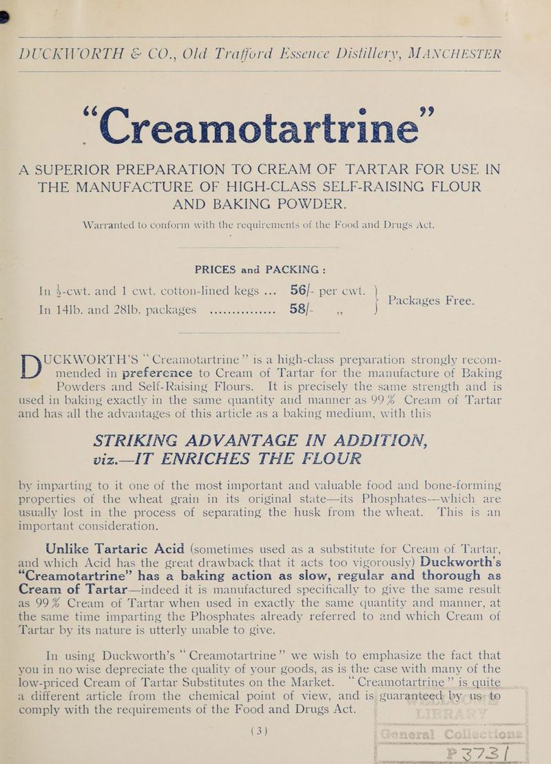 DU CRU ORTH ©&amp; CO., Old Trafford 1 Essence Distillery, MANCHESTER i interteine’ A SUPERIOR PREPARATION TO CREAM OF TARTAR FOR USE IN THE MANUFACTURE OF HIGH-CLASS SELF-RAISING FLOUR AND BAKING POWDER. Warranted to conform with the requirements of the Food and Drugs Act. PRICES and PACKING: In $-cwt. and 1 cwt. cotton-lined kegs ... 56/- per cwt. } Pack F ackages Free. In 14Ib. MEG COlOY PACKAWES: ~ acct ones cvaces 58/- F* UCKWORTH'S © Creamotartrine”’ is a high-class preparation strongly recom- mended in preference to Cream of Tartar for the manufacture of Baking Powders and Self-Raising Flours. It is precisely the same strength and is used in baking exactly in the same quantity and manner as 99% Cream of Tartar and has all the advantages of this article as a baking medium, with this STRIKING ADVANTAGE IN ADDITION, viz._IT ENRICHES THE FLOUR by imparting to it one of the most important and valuable food and bone-forming properties of the wheat grain in its original state—its Phosphates-—-which are usually lost in the process of separating the husk from the wheat. This is an important consideration. Unlike Tartaric Acid (sometimes used as a substitute for Cream of Tartar, and which Acid has the great drawback that it acts too vigorously) Duckworth’s “Creamotartrine” has a baking action as slow, regular and thorough as Cream of Tartar—indeed it is manufactured specifically to give the same result as 99% Cream of Tartar when used in exactly the same quantity and manner, at the same time imparting s the Phosphates already referred to and which Cream of Tartar by its nature is utterly unable to give. In using Duckworth’s “ Creamotartrine’”’ we wish to emphasize the fact that you in no wise depreciate the quality of your goods, as is the case with many of the low-priced Cream of Tartar Substitutes on the Market. “Creamotartrine”’ is quite a different article from the chemical point of view, and is guaranteed by us» to comply with the requirements of the Food and Drugs Act. (3) es Coy ES See all aes 22S I PRR NR nae 2 al ll a TTI NN So ek Seep t P- >, ES FATE Rt ne rg 1 tee tp es oe ee Dn le! HO ~