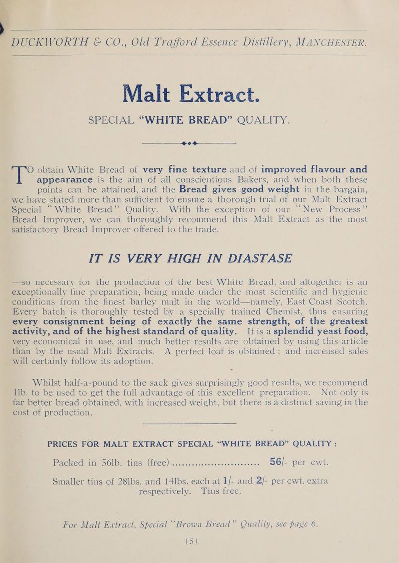 Malt Extract. SPECIAL “WHITE BREAD” QUALITY. 0 7° obtain White Bread of very fine texture and of improved flavour and appearance is the aim of all conscientious Bakers, and when both these points can be attained, and the Bread gives good weight in the bargain, we have stated more than sufficient to ensure a thorough trial of our Malt Extract Special ‘White Bread” Quality. With the exception of our “New Process” Bread Improver, we can thoroughly recommend this Malt Extract as the most satisfactory Bread Improver offered to the trade. IT IS VERY HIGH IN DIASTASE —so necessary for the production of the best White Bread, and altogether is an exceptionally tine preparation, being made under the most scientific and hygienic conditions from the finest barley malt in the world—namely, East Coast Scotch. Every batch is thoroughly tested by a specially trained Chemist, thus ensuring every consignment being of exactly the same strength, of the greatest activity, and of the highest standard of quality. It is a splendid yeast food, very economical in use, and much better results are obtained by using this article than by the usual Malt Extracts. A perfect loaf is obtained ; and increased sales will certainly follow its adoption. Whilst half-a-pound to the sack gives surprisingly good results, we recommend 1lb. to be used to get the full advantage of this excellent preparation. Not only is far better bread obtained, with increased weight, but there is a distinct saving in the cost of production. PRICES FOR MALT EXTRACT SPECIAL “WHITE BREAD” QUALITY : Packed mi SOI. tins GEE). ..00..0ccodecececwesowssecs 56/- per cwt. Smaller tins of 28lbs. and 14lbs. each at 1/- and 2/- per cwt. extra respectively. Tins free. For Malt Extract, Special “Brown Bread” Qualily, see page 6. on ee