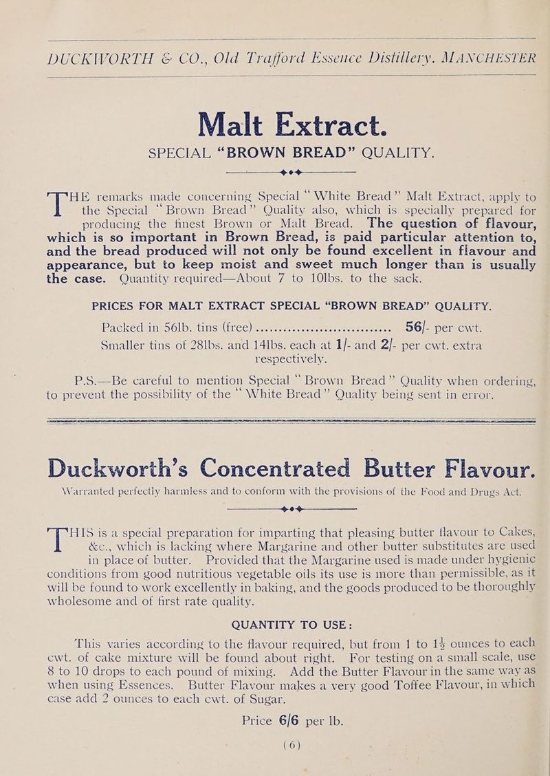 Malt Extract. SPECIAL “BROWN BREAD” QUALITY. —_—___——-—_> 6 HE remarks made concerning Special “ White Bread” Malt Extract, apply to the Special “Brown Bread” Quality also, which is specially prepared for producing the finest Brown or Malt Bread. The question of flavour, which is so important in Brown Bread, is paid particular attention to, and the bread produced will not only be found excellent in flavour and appearance, but to keep moist and sweet much longer than is usually the case. Quantity required—About 7 to 10lbs. to the sack. PRICES FOR MALT EXTRACT SPECIAL “BROWN BREAD” QUALITY. Packedtin=56lb-<tinst(iree) ee at ne re eee 56/- per cwt. Smaller tins of 28lbs. and 14lbs. each at 1/- and 2/- per ewt. extra respectively. Duckworth’s Concentrated Butter Flavour. Warranted perfectly harmless and to conform with the provisions of the Food and Drugs Act. OS HIS is a special preparation for imparting that pleasing butter tlavour to Cakes, &c., which is lacking where Margarine and other butter substitutes are used in place of butter. Provided that the Margarine used is made under hygienic conditions from good nutritious vegetable oils its use is more than permissible, as it will be found to work excellently in baking, and the goods produced to be thoroughly wholesome and of first rate quality. QUANTITY TO USE: This varies according to the flavour required, but from 1 to 14 ounces to each cwt. of cake mixture will be found about right. For testing on a small scale, use 8 to 10 drops to each pound of mixing. Add the Butter Flavour in the same way as when using Essences. Butter Flavour makes a very good Toffee Flavour, in which case add 2 ounces to each cwt. of Sugar. Price 6/6 per Ib. (6)