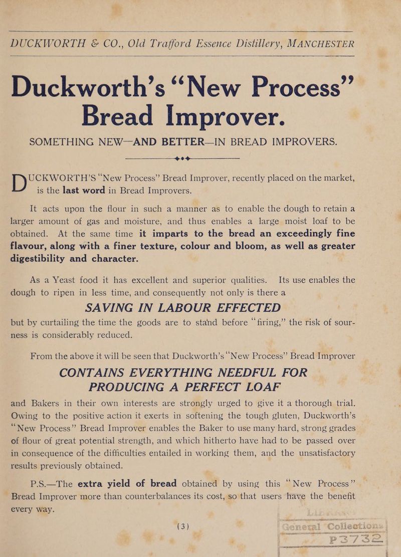 DUCKWORTH &amp; CO. Old Teatora ee Distillery; “MANCHESTER othe “New Process” Bread Improver. SOMETHING NEW—AND BETTER—IN BREAD IMPROVERS. * UCKWORTH’S ‘New Process” Bread Improver, recently pees on the market, is the last word in Bread Improvers. It acts upon the flour in such a manner as to enable the dough to retain a larger amount of gas and moisture, and thus enables a large moist loaf to be obtained. At the same time it imparts to the bread an exceedingly fine flavour, along with a finer texture, colour and bloom, as well as greater digestibility and character. As a Yeast food it has excellent and superior qualities. Its use enables the dough to ripen in less time, and consequently not only is there a SAVING IN LABOUR EFFECTED but by curtailing the time the goods are to stand before “firing,” the risk of sour- ness is considerably reduced. From the above it will be seen that Duckworth’s New Process” Bread Improver CONTAINS EVERYTHING NEEDFUL FOR PRODUCING A PERFECT LOAF and Bakers in their own interests are strongly urged to give it a thorough trial. Owing to the positive action it exerts in softening the tough gluten, Duckworth’s ‘New Process” Bread Improver enables the Baker to use many hard, strong grades of flour of great potential strength, and which hitherto have had to be passed over in consequence of the difficulties entailed in working them, and the unsatisfactory results previously obtained. P.S.—The extra yield of bread obtained by using this “New Process” - Bread Improver more than counterbalances its cost, so that users have the benefit every way. ! (3) | Genetal Collecti P37s &amp;