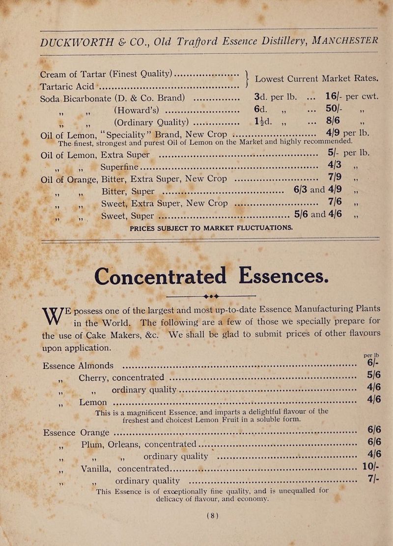 | | ’ ? DUCKWORTH & CO., Old Trafford Essence Distillery, MANCHESTER ate “Bene of Tartar (Finest Quality) ....... PSS re houect Chureit Me Gea MartariCi ACiAM pri siosscciescseeveveevewehcbarsencecccess . Soda.Bicarbonate (D. & Co. Brand) .........-+++ 3d. per lb. ... 16/- per cwt. . i 3 (Fo wardis)iih Mesias bc reee ce Od: 7283 ... 50/- - ‘ (Ordinary Quality)... Rsceecee 14d: .;, ... 8/6 3 . Oil of Lemon, ‘Speciality’? Brand, New Crop 6....scccocsseerseeesooecs 4/9 per lb. * - The finest, ‘strongest and purest Oil of Lemon on the Market and highly recommended. + Oil Off semotis Extra SUDOE = <sccecsasocdcler sss #scoteaaeMlagscespapeceeretege 5/- per lb. | ‘Wittaie es Superfine... Rodeo da vu cevah bhi via ven Ore Ee 4/30) , Oil of Orange, Bitter, Extra Super, New Crop iia hi ae 7/9 _,, : * a. nf - Bitter, Super ....... PED Ce RATS Ui eA 6/3 and 4/9 __,, , < : eae _ Sweet, Extra Super, ‘New CLOp , gihtes.-+.-esecresesesevees 7162; % is ae Sweet, Ce | PERO E ee 5/6 and 4/6 __,, ee : : é PRICES SUBJECT TO MARKET FLUCTUATIONS. hd Concentrated Essences. we possess one of the largest and most ‘up- _to-date Essence Manufacturing Plants in the World. The following are a few of those we specially prepare for the use of Cake Makers, &c. We shall be glad to submit prices of other flavours upon application. Egsence- AlMOnds - .s.csc.;ooscveccedbegdete aps RR ER ye a SP ancy, 6/- ya Cherry, concentrated ........ccssccsssenssccaseersescecreasscesescoasccenscanass 5/6 | ie {J gata na ray) UAL Tess cateat toues ss erdes ctane Peer ay eS 4/6 rf “Lemon Ce Rae ee Saree vets Ore ee ee 4/6 This i is a magnificent Essence, and imparts a delightful flavour of the freshest and choicest Lemon Fruit in a soluble form. s Fisselice OTange irre ccstoveccecesen asus oveacsendees tat@ ceuset «cauehtaey ayer ai eeeme 6/6 », Plum, Orleans, concentrated .....ccccrscesceceecnscesecvsccncveaecaseesenssense 6/6 i . * ordinary quality Fe veces te or eee ae: 4/6 ~ Vanilla, “concentrated. ...... alesis ts s.scscocseeBenpsesnerass Corepmerenens srarst 10/- i a ordinary. ‘quality 27sec. seetc.c deat cane ee ensie segue tay se aemeneeE taee 7|- This Essence is of exceptionally fine quality, and is unequalled for delicacy of flavour, and economy.