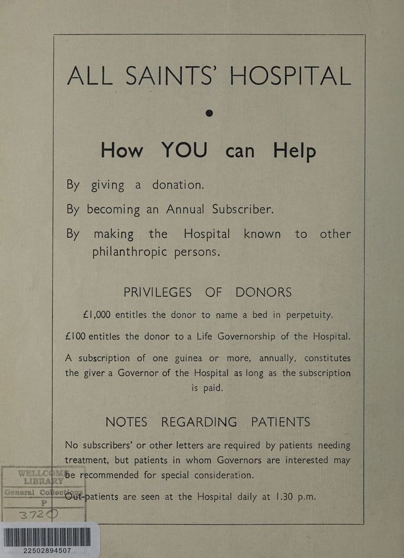 ALL SAINTS’ HOSPITAL How YOU can Help By giving a donation. By becoming an Annual Subscriber. By making the Hospital known to. other | philanthropic persons. PRIVILEGES OR ta coi £1,000 entitles the donor to name a bed in perpetuity. ; £100 entitles the donor to a Life Governorship of the Hospital. A subscription of one guinea or more, annually, constitutes — the giver a Governor of the Hospital as long as the subscription is ne NOTES REGARDING ‘PATIENTS No subscribers’ or thee letters are required by patients nce _| treatment, but patients in whom Governors are interested may 1 WELLGA be recommended for special. consideration. 2 mie patients are seen at the Hospital daily at 1.30 p.m. rma