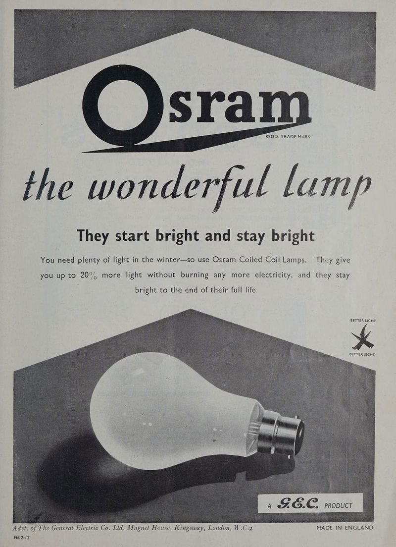 They start bright and stay bright You need plenty of light in the winter—so use Osram Coiled Coil Lamps. They give you up to 20% more light without burning any more electricity, and they stay bright to the end of their full life BETTER LIGHT BETTER SIGHT Adu. of The General Electric Co. Ltd. Magnet House, Cingsway, London, W.C.2 ae MADE IN ENGLAND. NE 2-12