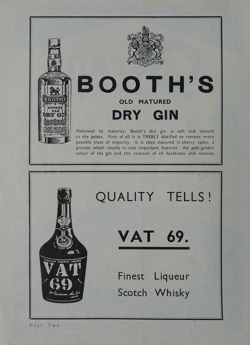 OLD MATURED DRY GIN Mellowed by maturity, Booth’s dry gin is soft and smooth to the palate. First of all it is TREBLY distilled to remove every possible trace of impurity. It is then matured in sherry casks, a process which results in two important features: the pale golden colour of the gin and the removal of-all harshness and rawness y = RY CAV S| he 9 4 ; - a esl! yot= me . X y a - * y J G4 5 oi 2 ~ Og ut 4 > we i iA a q c ay B — f 5 3 t Pee ras 4 71 ah ie i TALLY ‘SLLLCTRR Tv - ned wn voit\e f Sa 11 i 2 iN; ik . it bt tH nit wt H tn fh Nh H * i HH Vea’ ~ MUS}, | a | yt | 1 i io QUALITY TELLS! VAT 69. VAT og | 2 q “ bald Scotch Whisky Finest Liqueur vest