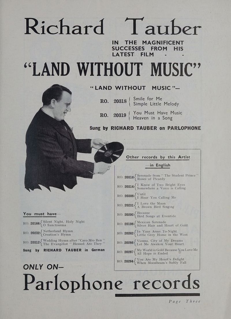 Richard “Tauber IN THE MAGNIFICENT SUCCESSES FROM HIS LATEST FILM - - “LAND WITHOUT MUSIC” “LAND WITHOUT MUSIC ”— Smile for Me RO. 20818 | Simple Little Melody RO 20319 ( You Must Have Music ‘ | Heaven in a Song Sung by RICHARD TAUBER on PARLOPHONE M7 Other records by this Artist —in English JS Serenade from ‘‘ The Student Prince ”’ Roses of Picardy SI Know of Two Bright Eyes (Somewhere a Voice is Calling f Until RO; 208084 | Hear You Calling Me . 20316 . 20314 I Love the Moon Ro, 20281{ | Brown Bird Singing h dhe _ Jf Because You_must_have a 202005, Bird Songs at Eventide Jf Silent Night, Holy Night Jf Mexican Serenade he®) Sanctissima RO, 201984 Silver Hair and Heart of Gold J Netherland Hymn RO. 20164 In Your Arms To-Night Si RO, 202824 Creation’s Hymn RO. 202624 Little Grey Home in the West Wedding Hymn after “Caro Mio Ben”’ Vienna, City of My Dreams RO. 20312 The Evangelist ‘‘ Blessed Are They ”’ RO. 20286 \ Let Me Awaken Your Heart Sung by RICHARD TAUBER in German RO. 202874 My World is Gold Because You Love Me \LAIl Hope is Ended f You Are My. Heart’s Delight RO. 20284) When Moonbeam’s Softly Fall ONLY ON— Parlophone records Page «el Wn e