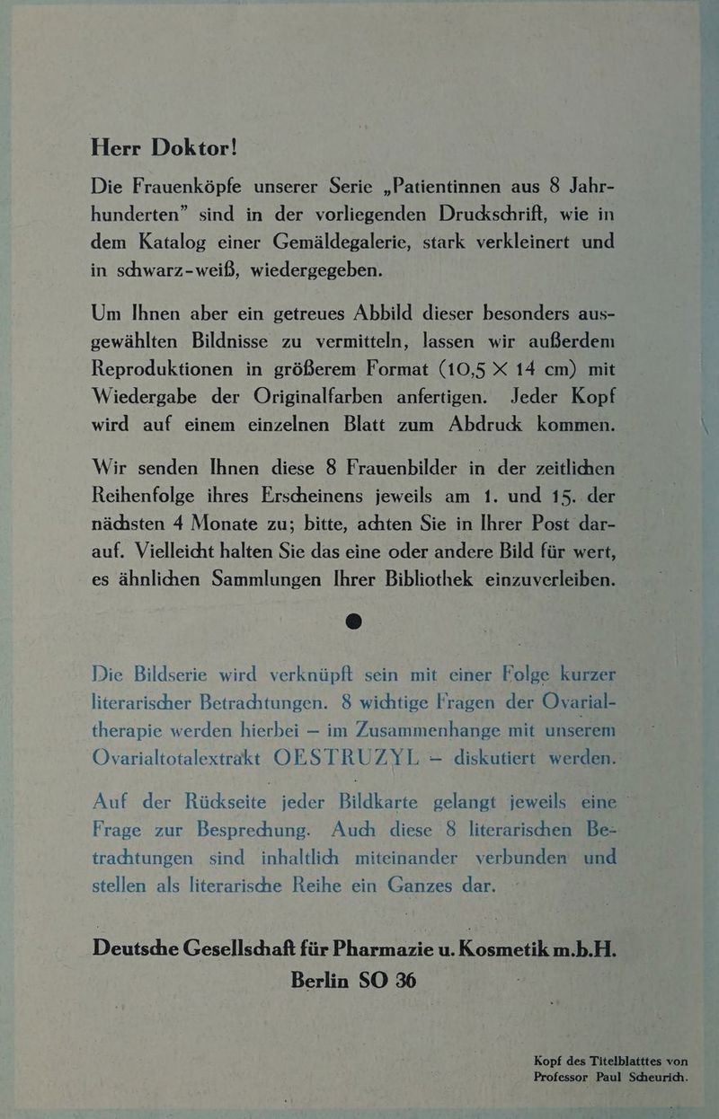 Herr Doktor! Die Frauenköpfe unserer Serie „Patientinnen aus 8 Jahr- hunderten” sind in der vorliegenden Druckschrift, wie in dem Katalog einer Gemäldegalerie, stark verkleinert und in schwarz-weiß, wiedergegeben. Um Ihnen aber ein getreues Abbild dieser besonders aus- gewählten Bildnisse zu vermitteln, lassen wir außerdeni Reproduktionen in größerem Format (10,5 X 14 cm) mit Wiedergabe der Originalfarben anfertigen. Jeder Kopf wird auf einem einzelnen Blatt zum Abdruck kommen. Wir senden Ihnen diese 8 Frauenbilder in der zeitlihen Reihenfolge ihres Erscheinens jeweils am 1. und 15..der nächsten 4 Monate zu; bitte, achten Sie in Ihrer Post dar- auf. Vielleicht halten Sie das eine oder andere Bild für wert, es ähnlichen Sammlungen Ihrer Bibliothek einzuverleiben. Die Bildserie wird verknüpft sein mit einer Folge kurzer literarischer Betrachtungen. 8 wichtige Fragen der Ovarial- therapie werden hierbei — im Zusammenhange mit unserem Ovarialtotalextrakt OESTRUZYL - diskutiert werden.‘ Auf der Rückseite jeder Bildkarte gelangt jeweils eine ' Frage zur Besprechung. Auch diese 8 literarischen Be- trachtungen sind inhaltlich miteinander verbunden und stellen als literarische Reihe ein Ganzes dar. Deutsche Gesellschaft fürPharmazie u. Kosmetik m.b.H. Berlin SO 36 Kopf des Titelblatttes von Professor Paul Scheurich.