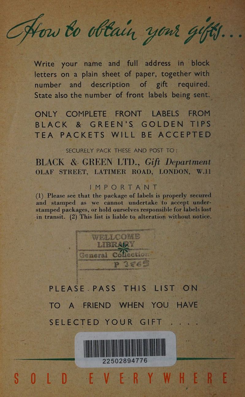 _ ‘ Write your name and full address in ~ block letters on a plain sheet of paper, together with number and description of gift required. ONLY COMPLETE FRONT LABELS FROM BLACK &amp; GREEN’S GOLDEN TIPS TEA PACKETS WILL BE ACCEPTED SECURELY PACK THESE AND POST TO: BLACK &amp; GREEN LTD., Gift Department OLAF STREET, LATIMER ROAD, LONDON, W.11 [MAP Os Ret Agi, (1) Please see that the package of labels is properly secured and stamped as we cannot undertake to accept under- stamped packages, or hold ourselves responsible for labels lost PLEASE. PASS THIS LIST ON: SELECTED YOUR GIFT I