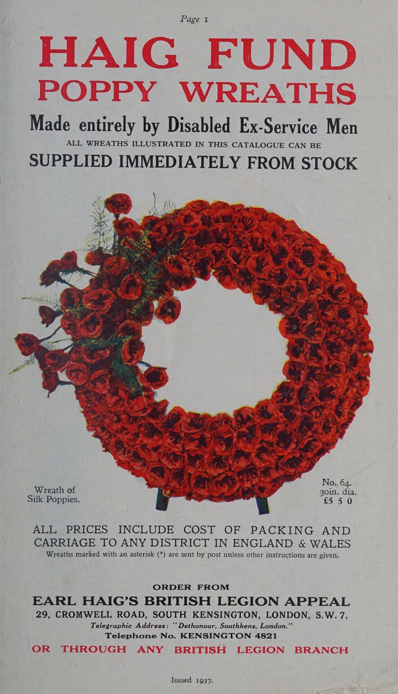 Made entirely by Disabled Ex-Service Men ALL WREATHS ILLUSTRATED IN THIS CATALOGUE CAN BE SUPPLIED IMMEDIATELY FROM STOCK Wreath of ALL PRICES INCLUDE COST OF PACKING AND CARRIAGE TO ANY DISTRICT IN ENGLAND &amp; WALES Wreaths marked with an asterisk (*) are sent by post unless other instructions are given. ORDER FROM EARL HAIG’S BRITISH LEGION APPEAL 29, CROMWELL ROAD, SOUTH KENSINGTON, LONDON, S.W. 7, Telegraphic Address: “‘Dethonour, Southkens, London. Telephone No. KENSINGTON 4821 Issued 1937.