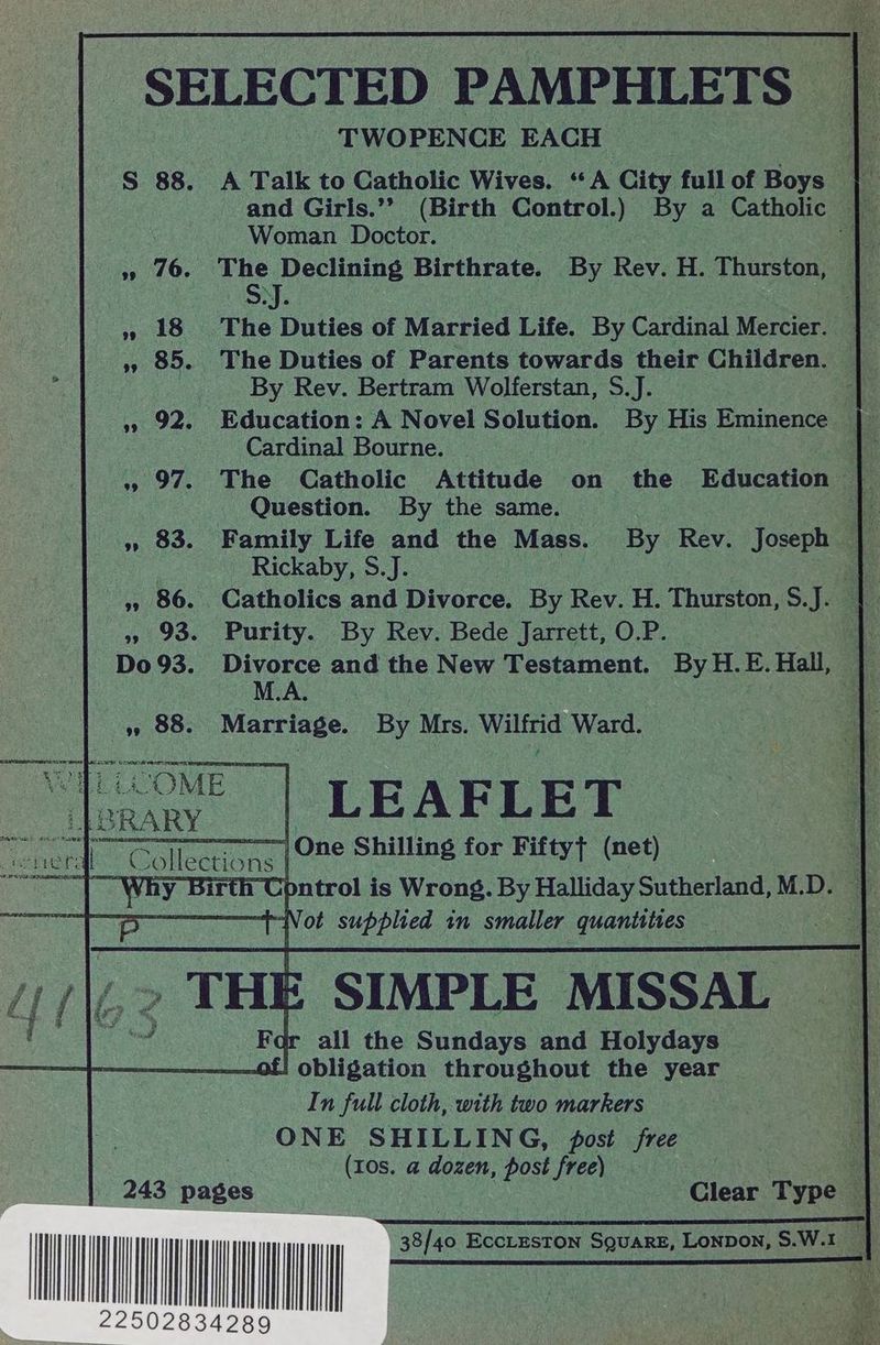 _ SELECTED PAMPHLETS TWOPENCE EACH ie S 88. A Talk to Catholic Wives. “A City fullof Boys | and Girls.’’ (Birth Control.) By a Catholic | Woman Doctor. pi sy 10.” ane Declining Birthrate. ‘By Rev. H. Thurston, | » 18 The Duties of Married Life. By Cardinal Mercier. » 85. The Duties of Parents towards their Children. By Rev. Bertram Wolferstan, S.J. » 92. Education: A Novel Solution. By His Eminence of Cardinal Bourne. , » 97. The Catholic Attitude on the “Education — 5 Question. By the same. 1 » 83. Family Life and the Mass. By Rev. Joseph | 3 Rickaby, S.J. ab 4, 86. Catholics and Divorce. By Rev. H. Thurston, S.J. » 93. Purity. By Rev. Bede Jarrett, O.P. | oe Do 93. Pre and the New Testament. ByH.E.Hall, | ,, 88. Marriage. By Mrs. Wilfrid Ward. RECICOME Ee oe DD LEARLE YT ebe “er rll ¢ “ollect tions : -|One Shilling for Fifty} (net) | pntrol is Wrong. By Halliday Sutherland,M.D. | a8 ot Supreed in smaller AES : 3 SIMPLE MISSAL For all the Sundays and Holydays of! obligation throughout the year In full cloth, with two markers ONE SHILLING, fost free ue , (10s. a dozen, post free) a 243 pages } Clear Type | wy || | |