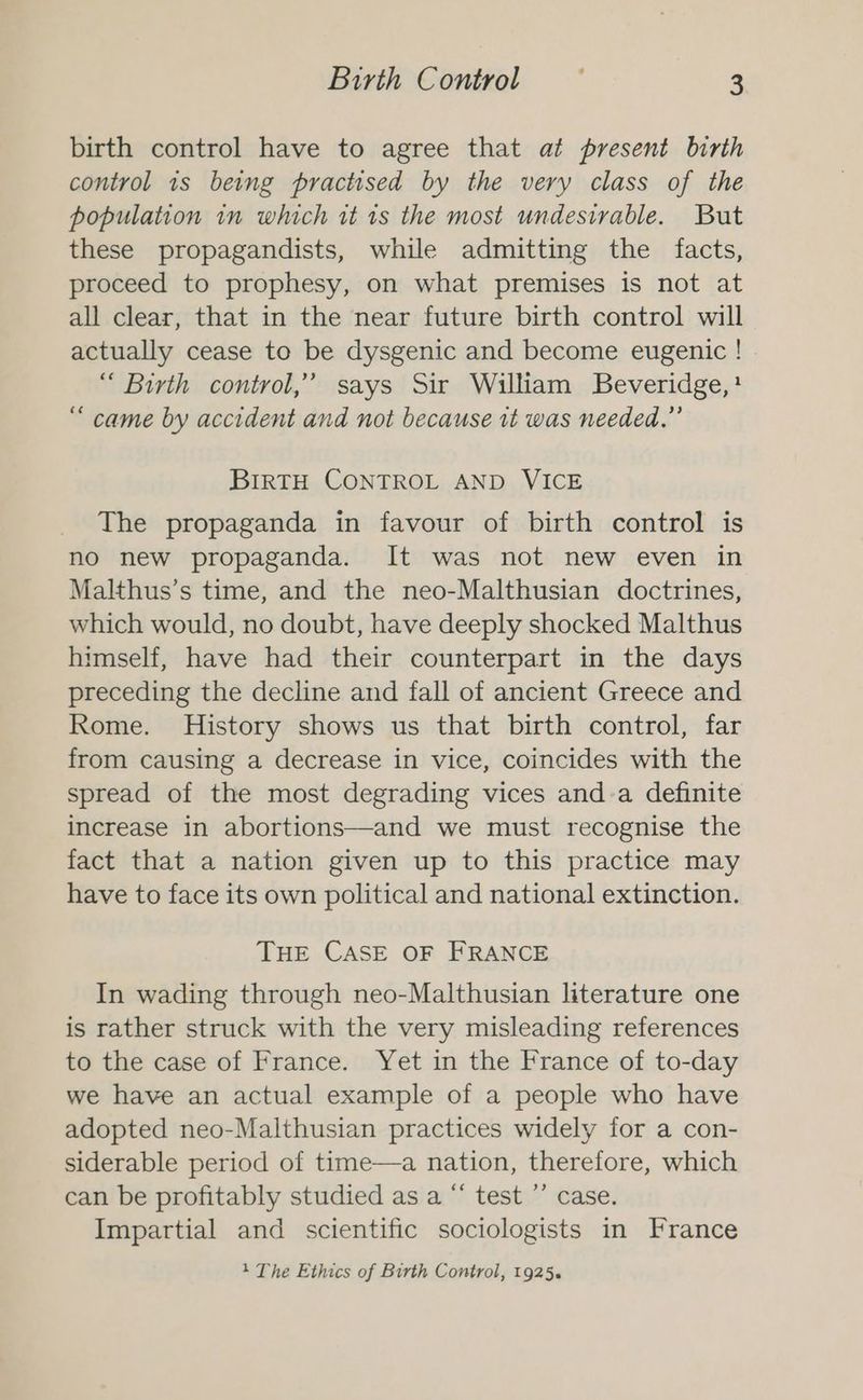 birth control have to agree that at present birth control 1s being practised by the very class of the population in which rt 1s the most undesirable. But these propagandists, while admitting the facts, proceed to prophesy, on what premises is not at all clear, that in the near future birth control will actually cease to be dysgenic and become eugenic ! . “ Birth control,” says Sir William Beveridge,? “ came by accident and not because it was needed.” BIRTH CONTROL AND VICE The propaganda in favour of birth control is no new propaganda. It was not new even in Malthus’s time, and the neo-Malthusian doctrines, which would, no doubt, have deeply shocked Malthus himself, have had their counterpart in the days preceding the decline and fall of ancient Greece and Rome. History shows us that birth control, far from causing a decrease in vice, coincides with the spread of the most degrading vices and a definite increase in abortions—and we must recognise the fact that a nation given up to this practice may have to face its own political and national extinction. THE CASE OF FRANCE In wading through neo-Malthusian literature one is rather struck with the very misleading references to the case of France. Yet in the France of to-day we have an actual example of a people who have adopted neo-Malthusian practices widely for a con- siderable period of time—a nation, therefore, which can be profitably studied as a “ test ”’ case. Impartial and scientific sociologists in France 1 The Ethics of Birth Control, 1925.