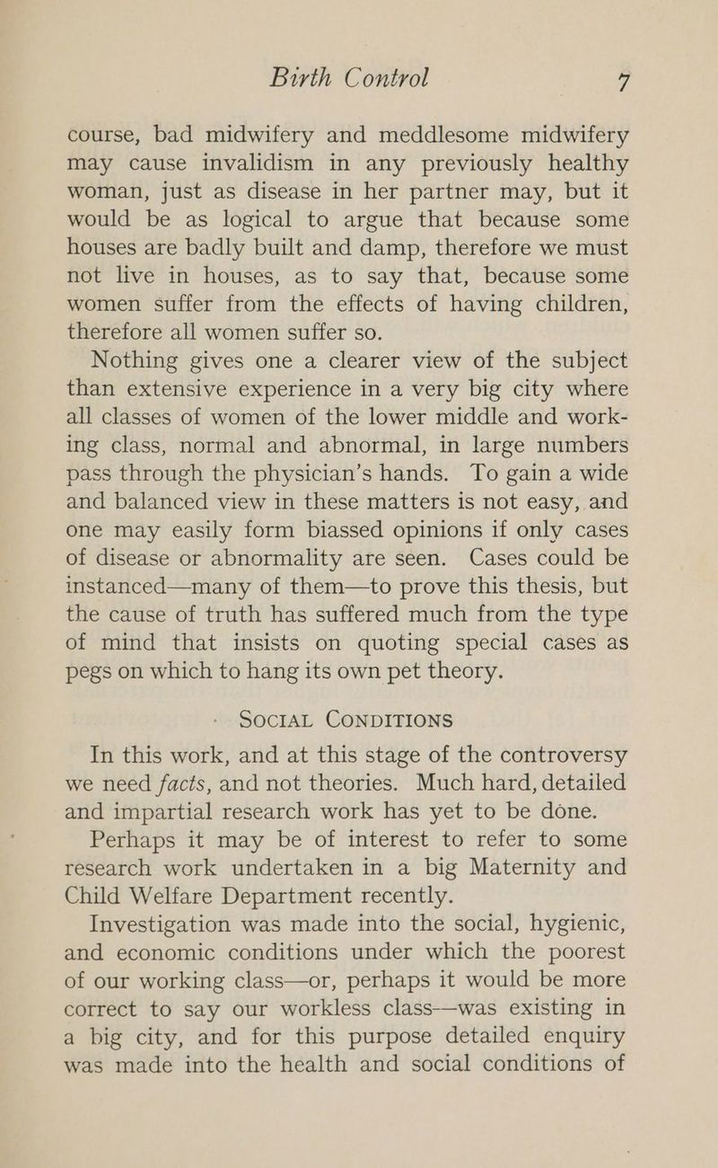 course, bad midwifery and meddlesome midwifery may cause invalidism in any previously healthy woman, just as disease in her partner may, but it would be as logical to argue that because some houses are badly built and damp, therefore we must not live in houses, as to say that, because some women suffer from the effects of having children, therefore all women suffer so. Nothing gives one a clearer view of the subject than extensive experience in a very big city where all classes of women of the lower middle and work- ing class, normal and abnormal, in large numbers pass through the physician’s hands. To gain a wide and balanced view in these matters is not easy, and one may easily form biassed opinions if only cases of disease or abnormality are seen. Cases could be instanced—many of them—to prove this thesis, but the cause of truth has suffered much from the type of mind that insists on quoting special cases as pegs on which to hang its own pet theory. SOCIAL CONDITIONS In this work, and at this stage of the controversy we need facts, and not theories. Much hard, detailed and impartial research work has yet to be done. Perhaps it may be of interest to refer to some research work undertaken in a big Maternity and Child Welfare Department recently. Investigation was made into the social, hygienic, and economic conditions under which the poorest of our working class—or, perhaps it would be more correct to say our workless class—was existing in a big city, and for this purpose detailed enquiry was made into the health and social conditions of