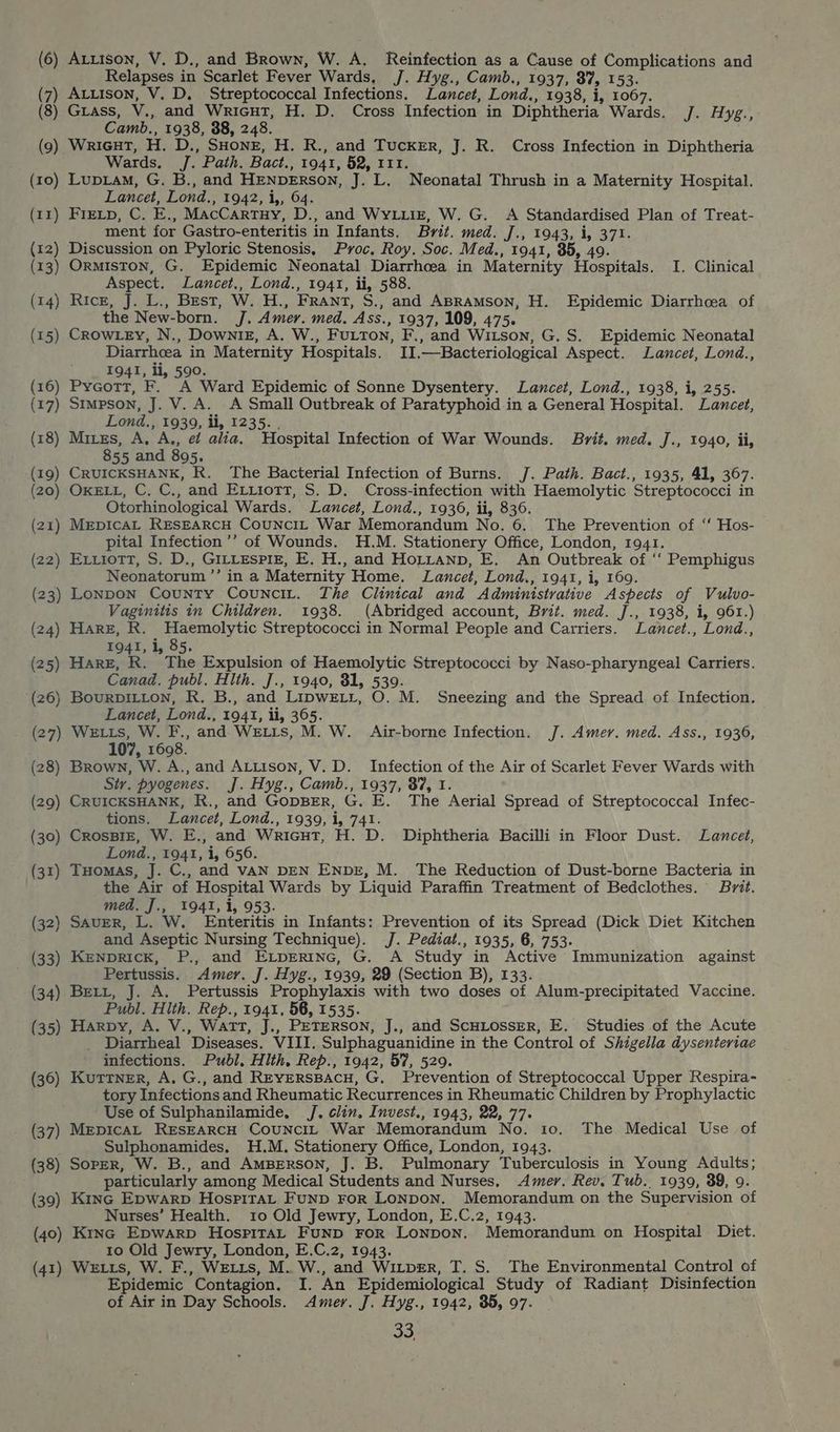 (6) Arzison, V. D., and Brown, W. A. Reinfection as a Cause of Complications and Relapses in Scarlet Fever Wards, J. Hyg., Camb., 1937, 87, 153. (7) Atutison, V. D. Streptococcal Infections. Lancet, Lond., 1938, i, 1067. (8) Grass, V., and Wricut, H. D. Cross Infection in Diphtheria Wards. J. Hyg., Camb., 1938, 38, 248. (9) Wricut, H. D., SHonr, H. R., and Tucker, J. R. Cross Infection in Diphtheria Wards. J. Path. Bact., 1941, 52, 111. (10) LupLam, G. B., and HENDERSON, J. L. Neonatal Thrush in a Maternity Hospital. Lancet, Lond., 1942, i,, 64. (11) Fretp, C. E., MacCartny, D., and WyLLiz, W. G. A Standardised Plan of Treat- ment for Gastro-enteritis in Infants. Brit. med. J., 1943, i, 371. (12) Discussion on Pyloric Stenosis, Proc, Roy. Soc. Med., 1941, 85, 49. (13) Ormiston, G. Epidemic Neonatal Diarrhoea in Maternity Hospitals. I. Clinical Aspect. Lancet., Lond., 1941, ii, 588. (14) Ricz, J. L., Best, W. H., FRant, S., and ABramMson, H. Epidemic Diarrhoea of the New-born. J. Amer. med. Ass., 1937, 109, 475. (15) CrowLzy, N., Downiz, A. W., Furton, F., and Witson, G. S. Epidemic Neonatal Diarrhoea in Maternity Hospitals. II.—Bacteriological Aspect. Lancet, Lond., ; 1941, li, 590. (16) Pycott, F. A Ward Epidemic of Sonne Dysentery. Lancet, Lond., 1938, i, 255. (17) Stmpson, J. V. A. A Small Outbreak of Paratyphoid.in a General Hospital. Lancet, Lond., 1939, ii, 1235. , (18) Mires, A, A., et alia. Hospital Infection of War Wounds. Brit. med. J., 1940, ii, 855 and 895. (19) CRUICKSHANK, R, The Bacterial Infection of Burns. J. Path. Bact., 1935, 41, 367. (20) OxELL, C. C., and Extiott, S. D. Cross-infection with Haemolytic Streptococci in Otorhinological Wards. Lancet, Lond., 1936, ii, 836. (21) MrpicaL RESEARCH CouncIL War Memorandum No. 6. The Prevention of “‘ Hos- pital Infection ’’ of Wounds. H.M. Stationery Office, London, 1941. (22) Ex.iott, S. D., GILLESPIE, E. H., and HoLtanp, E. An Outbreak of ‘‘ Pemphigus Neonatorum’’ in a Maternity Home. Lancet, Lond., 1941, i, 169. (23) Lonpon County Counci,. The Clinical and Administrative Aspects of Vulvo- Vaginitis in Children. 1938. (Abridged account, Brit. med. J., 1938, i, 961.) (24) Harz, R. Haemolytic Streptococci in Normal People and Carriers. Lancet., Lond., 1941, i, 85. (25) Hare, R. The Expulsion of Haemolytic Streptococci by Naso-pharyngeal Carriers. Canad. publ, Hlth. J., 1940, 81, 539. (26) BouRDILLON, R. B., and LipweLr, O. M. Sneezing and the Spread of Infection. Lancet, Lond., 1941, ii, 365. (27) Wx ts, W. F., and WeELis, M. W. Air-borne Infection. J. Amer. med. Ass., 1936, 107, 1698. (28) Brown, W. A., and Atitson, V. D. Infection of the Air of Scarlet Fever Wards with Sty. pyogenes. J. Hyg., Camb., 1937, 87, 1. (29) CRUICKSHANK, R., and GopBER, G. E. The Aerial Spread of Streptococcal Infec- tions. Lancet, Lond., 1939, i, 741. (30) CrosBiz, W. E., and Wricut, H. D. Diphtheria Bacilli in Floor Dust. Lancet, Lond., 1941, i, 656. (31) THomas, J. C., and VAN DEN ENbE, M. The Reduction of Dust-borne Bacteria in the Air of Hospital Wards by Liquid Paraffin Treatment of Bedclothes. Brit. med. J., 1941, i, 953. (32) Saver, L. W. Enteritis in Infants: Prevention of its Spread (Dick Diet Kitchen and Aseptic Nursing Technique). J. Pediat., 1935, 6, 753. (33) Kenprick, P., and ELpertnc, G. A Study in Active Immunization against Pertussis. Amer. J. Hyg., 1939, 29 (Section B), 133. (34) Brett, J. A. Pertussis Prophylaxis with two doses of Alum-precipitated Vaccine. Publ. Hlth. Rep., 1941, 56, 1535. (35) Harpy, A. V., Watt, J., PETERSON, J., and ScHLOSSER, E. Studies of the Acute _ Diarrheal Diseases. VIII. Sulphaguanidine in the Control of Shigella dysenteriae infections. Publ, Hlth, Rep., 1942, 57, 529. (36) Kutrner, A. G., and Reyersspacu, G, Prevention of Streptococcal Upper Respira- tory Infections and Rheumatic Recurrences in Rheumatic Children by Prophylactic Use of Sulphanilamide, J. clin. Invest., 1943, 22, 77. (37) MepicaL REsEARcH CounciL War Memorandum No. to. The Medical Use of ; Sulphonamides, H.M. Stationery Office, London, 1943. (38) Soper, W. B., and AmBeErson, J. B. Pulmonary Tuberculosis in Young Adults; particularly among Medical Students and Nurses, Amer. Rev. Tub. 1939, 39, 9. (39) Kinc Epwarp Hospitat Funp ror Lonpon. Memorandum on the Supervision of Nurses’ Health. 10 Old Jewry, London, E.C.2, 1943. (40) Kinc Epwarp HospiraL Funp For Lonpon. Memorandum on Hospital Diet. 1o Old Jewry, London, E.C.2, 1943. (41) WeLts, W. F., WELLS, M. W., and WiLpeER, T. S. The Environmental Control of Epidemic Contagion. I. An Epidemiological Study of Radiant Disinfection of Air in Day Schools. Amer. J. Hyg., 1942, 35, 97.