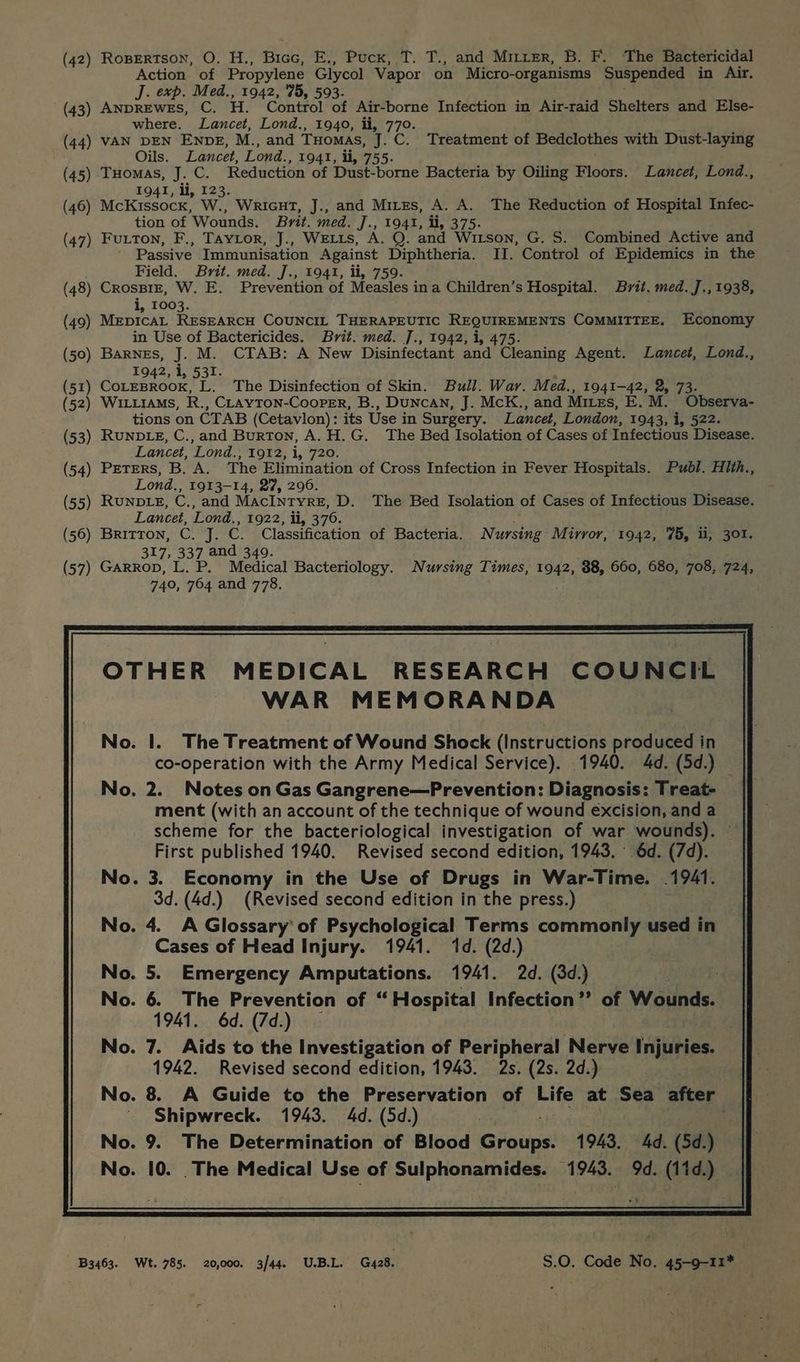 (42) Ropertson, O. H., Bice, E., Puck, T. T., and Mirer, B. F. The Bactericidal Action of Propylene Glycol Vapor on Micro- -organisms Suspended in Air. J. exp. Med., 1942, 75, 593. (43) ANDREWES, C. H. Control of Air-borne Infection in Air-raid Shelters and Else- where. Lancet, Lond., 1940, ii, 770. (44) VAN DEN ENDE, M., and Tuomas, J.C. Treatment of Bedclothes with Dust-laying Oils. Lancet, Lond., 1941, ii, 755. (45) Tuomas, J. C. Reduction of Dust-borne Bacteria by Oiling Floors. Lancet, Lond., 1941, li, 123. (46) McKissocx, W., WricuT, J., and Mires, A. A. The Reduction of Hospital Infec- tion of Wounds. Brit. med. J., 1941, ti, 375. (47) Futon, F., Taytor, J., WELLS, A. Q. and Witson, G. S. Combined Active and Passive Immunisation Against Diphtheria. II. Control of Epidemics in the Field. Brit. med. J., 1941, ti, 759. (48) CrosBiz, W. E. Prevention of Measles ina Children’s Hospital. Brit. med. J., 1938, i, 1003. (49) MepIcAL RESEARCH COUNCIL THERAPEUTIC REQUIREMENTS COMMITTEE. Economy in Use of Bactericides. Brit. med. ]., 1942, i, 475. (50) Barnes, J. M. CTAB: A New Disinfectant and Cleaning Agent. Lancet, Lond., 1942, i, 531. (51) dormetene L. The Disinfection of Skin. Bull. War. Med., 1941-42, 2, 73. (52) WILLIAMs, R., CLAYTON-CooPER, B., DuncAN, J. McK., and MILES, E.M. Observa- tions on CTAB (Cetavlon): its Use in Surgery. Lancet, London, 1943, i, 522. (53) RUNDLE, C.,and Burton, A.H.G. The Bed Isolation of Cases of Infectious Disease. Lancet, Lond., 1912, i, 720. (54) PETERS, B. A. The Elimination of Cross Infection in Fever Hospitals. Publ. Hith., Lond., 1913-14, 27, 296. (55) RUNDLE, on and MACINTYRE, D. The Bed Isolation of Cases of Infectious Disease. Lancet, Lond. , 1922, ii, 376. (56) BRITTON, c qT; C. Classification of Bacteria. Nursing Mirror, 1942, 75, ii, 301. 317, 337 and 349. (57) GarRop, L. P. Medical Bacteriology. Nursing Times, 1942, 38, 660, 680, Se, 724, 740, 764 and 778. OTHER MEDICAL RESEARCH COUNCIL WAR MEMORANDA No. I. The Treatment of Wound Shock (Instructions produced in co-operation with the Army Medical Service). 1940. 4d. (5d.) — No. 2. Notes on Gas Gangrene—Prevention: Diagnosis: Treat- ment (with an account of the technique of wound excision, and a scheme for the bacteriological investigation of war wounds). © First published 1940. Revised second edition, 1943. | 6d. (7d). No. 3. Economy in the Use of Drugs in War-Time. 1941. 3d. (4d.) (Revised second edition in the press.) No. 4. A Glossary’ of Psychological Terms commonly used in Cases of Head Injury. 1941. 1d. (2d.) No. 5. Emergency Amputations. 1941. 2d. (3d.) No. 6. The Prevention of “Hospital Infection’? of Wounds. 1941. 6d. (7d.) No. 7. Aids to the Investigation of Peripheral Nerve Ih sies. 1942. Revised second edition, 1943. 2s. (2s. 2d.) No. 8 A Guide to the Preservation of Life at Sea after Shipwreck. 1943. 4d. (5d.) No. 9. The Determination of Blood Groups. 1943. 4d. (5d.) No. 10. _The Medical Use of Sulphonamides. 1943. 9d. (11d.) B3463. Wt. 785. 20,000. 3/44. U.B.L. G428. S.0O, Code No. 45-9-11*