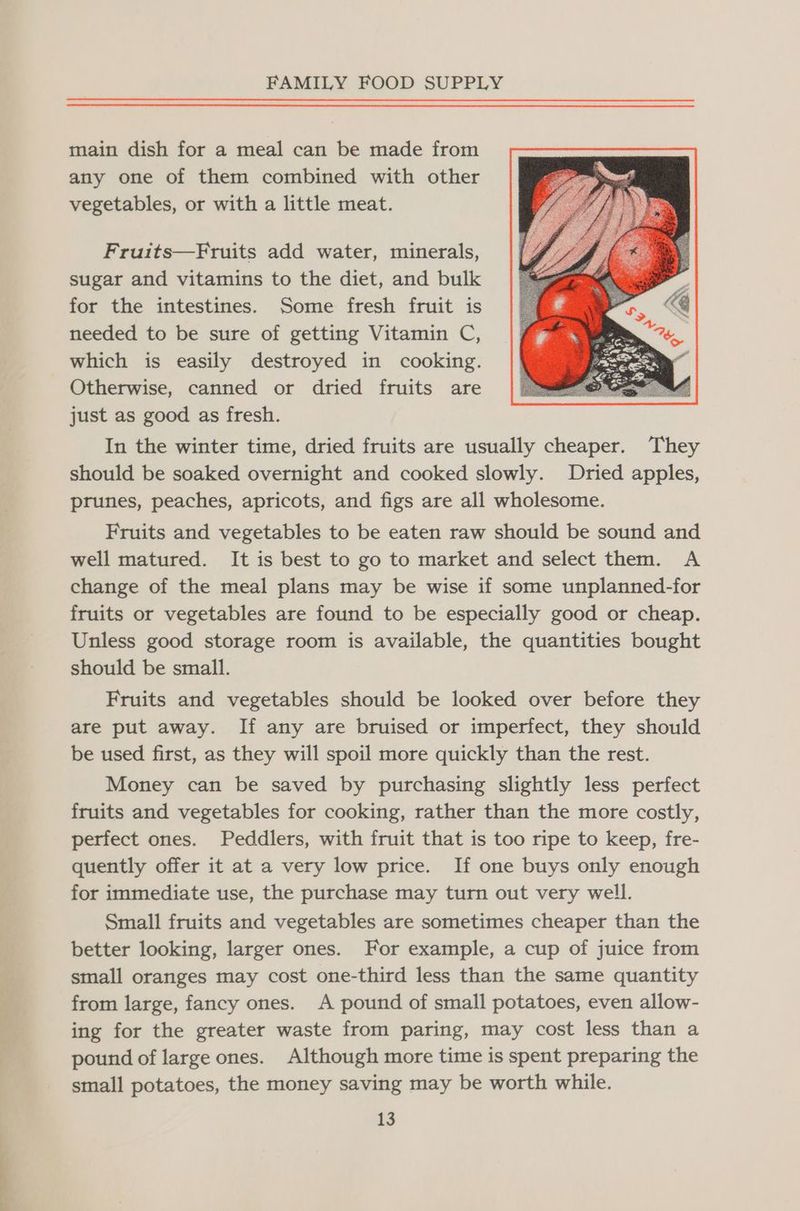 main dish for a meal can be made from any one of them combined with other vegetables, or with a little meat. Fruits—Fruits add water, minerals, sugar and vitamins to the diet, and bulk for the intestines. Some fresh fruit is needed to be sure of getting Vitamin C, which is easily destroyed in cooking. Otherwise, canned or dried fruits are just as good as fresh. In the winter time, dried fruits are usually cheaper. They should be soaked overnight and cooked slowly. Dried apples, prunes, peaches, apricots, and figs are all wholesome. Fruits and vegetables to be eaten raw should be sound and well matured. It is best to go to market and select them. A change of the meal plans may be wise if some unplanned-for fruits or vegetables are found to be especially good or cheap. Unless good storage room is available, the quantities bought should be small. Fruits and vegetables should be looked over before they are put away. If any are bruised or imperfect, they should be used first, as they will spoil more quickly than the rest. Money can be saved by purchasing slightly less perfect fruits and vegetables for cooking, rather than the more costly, perfect ones. Peddlers, with fruit that is too ripe to keep, fre- quently offer it at a very low price. If one buys only enough for immediate use, the purchase may turn out very well. Small fruits and vegetables are sometimes cheaper than the better looking, larger ones. For example, a cup of juice from small oranges may cost one-third less than the same quantity from large, fancy ones. A pound of small potatoes, even allow- ing for the greater waste from paring, may cost less than a pound of large ones. Although more time is spent preparing the small potatoes, the money saving may be worth while.