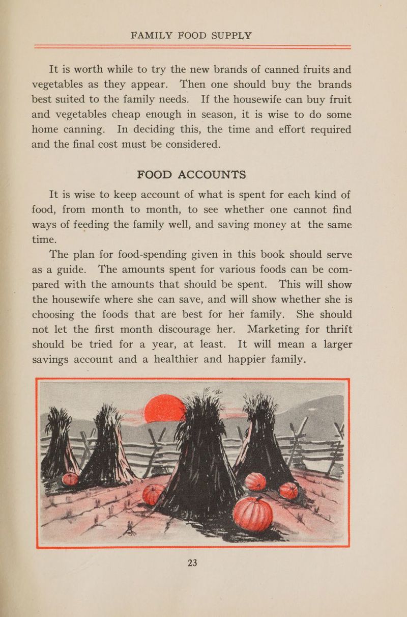 It is worth while to try the new brands of canned fruits and vegetables as they appear. Then one should buy the brands best suited to the family needs. If the housewife can buy fruit and vegetables cheap enough in season, it is wise to do some home canning. In deciding this, the time and effort required and the final cost must be considered. FOOD ACCOUNTS It is wise to keep account of what is spent for each kind of food, from month to month, to see whether one cannot find ways of feeding the family well, and saving money at the same time. The plan for food-spending given in this book should serve as a guide. The amounts spent for various foods can be com- pared with the amounts that should be spent. This will show the housewife where she can save, and will show whether she is choosing the foods that are best for her family. She should not let the first month discourage her. Marketing for thrift should be tried for a year, at least. It will mean a larger savings account and a healthier and happier family.