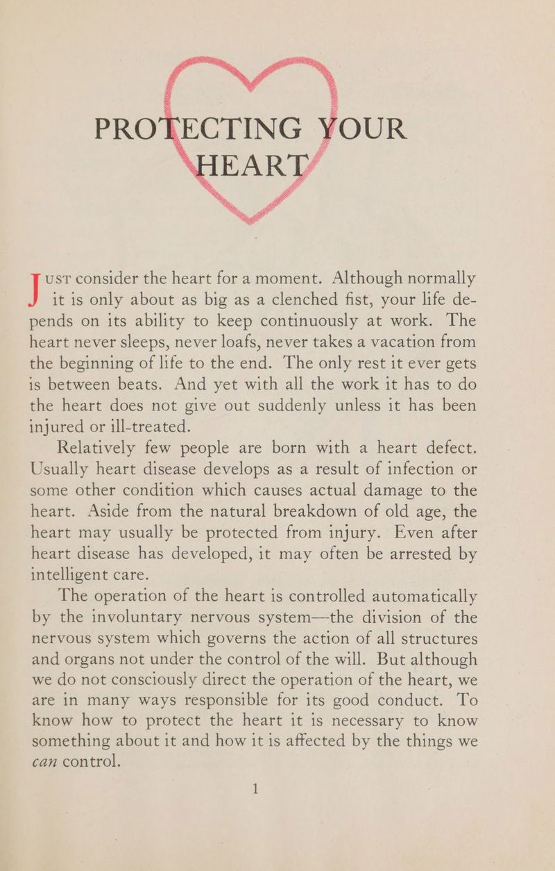 PROT YOUR ust consider the heart fora moment. Although normally J it is only about as big as a clenched fist, your life de- pends on its ability to keep continuously at work. The heart never sleeps, never loafs, never takes a vacation from the beginning of life to the end. The only rest it ever gets is between beats. And yet with all the work it has to do the heart does not give out suddenly unless it has been injured or ill-treated. Relatively few people are born with a heart defect. Usually heart disease develops as a result of infection or some other condition which causes actual damage to the heart. Aside from the natural breakdown of old age, the heart may usually be protected from injury. Even after heart disease has developed, it may often be arrested by intelligent care. The operation of the heart is controlled automatically by the involuntary nervous system—the division of the nervous system which governs the action of all structures and organs not under the control of the will. But although we do not consciously direct the operation of the heart, we are in many ways responsible for its good conduct. To know how to protect the heart it 1s necessary to know something about it and how it 1s affected by the things we can control. :