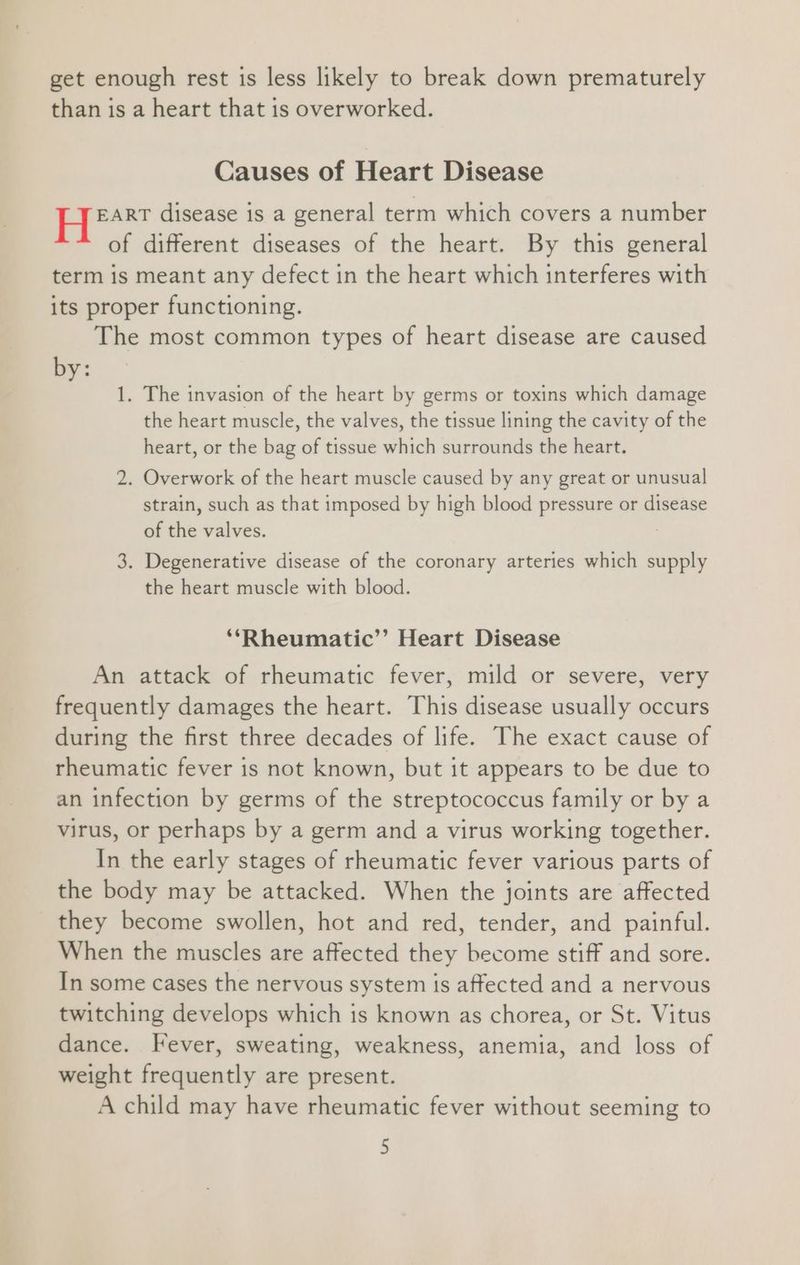get enough rest is less likely to break down prematurely than is a heart that is overworked. Causes of Heart Disease awl disease is a general term which covers a number of different diseases of the heart. By this general term is meant any defect in the heart which interferes with its proper functioning. The most common types of heart disease are caused by: 1. The invasion of the heart by germs or toxins which damage the heart muscle, the valves, the tissue lining the cavity of the heart, or the bag of tissue which surrounds the heart. 2. Overwork of the heart muscle caused by any great or unusual strain, such as that imposed by high blood pressure or disease of the valves. 3. Degenerative disease of the coronary arteries which supply the heart muscle with blood. ‘*Rheumatic’’ Heart Disease An attack of rheumatic fever, mild or severe, very frequently damages the heart. This disease usually occurs during the first three decades of life. The exact cause of rheumatic fever is not known, but it appears to be due to an infection by germs of the streptococcus family or by a virus, or perhaps by a germ and a virus working together. In the early stages of rheumatic fever various parts of the body may be attacked. When the joints are affected they become swollen, hot and red, tender, and painful. When the muscles are affected they become stiff and sore. In some cases the nervous system is affected and a nervous twitching develops which is known as chorea, or St. Vitus dance. Fever, sweating, weakness, anemia, and loss of weight frequently are present. A child may have rheumatic fever without seeming to