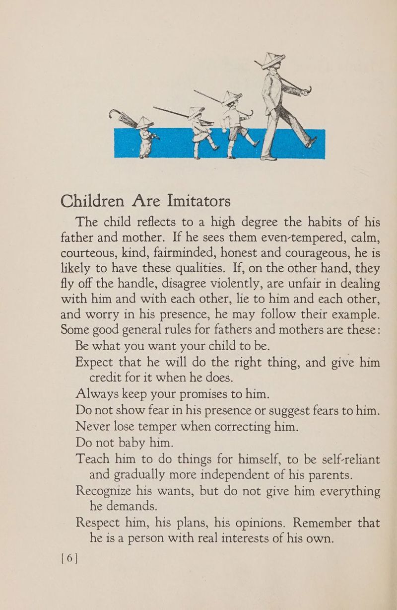 Children Are Imitators The child reflects to a high degree the habits of his father and mother. If he sees them even-tempered, calm, courteous, kind, fairminded, honest and courageous, he is likely to have these qualities. If, on the other hand, they fly off the handle, disagree violently, are unfair in dealing with him and with each other, lie to him and each other, and worry in his presence, he may follow their example. Some good general rules for fathers and mothers are these: Be what you want your child to be. | Expect that he will do the right thing, and give him credit for it when he does. Always keep your promises to him. Do not show fear in his presence or suggest fears to him. Never lose temper when correcting him. Do not baby him. Teach him to do things for himself, to be self-reliant and gradually more independent of his parents. Recognize his wants, but do not give him everything he demands. Respect him, his plans, his opinions. Remember that he is a person with real interests of his own. [6]