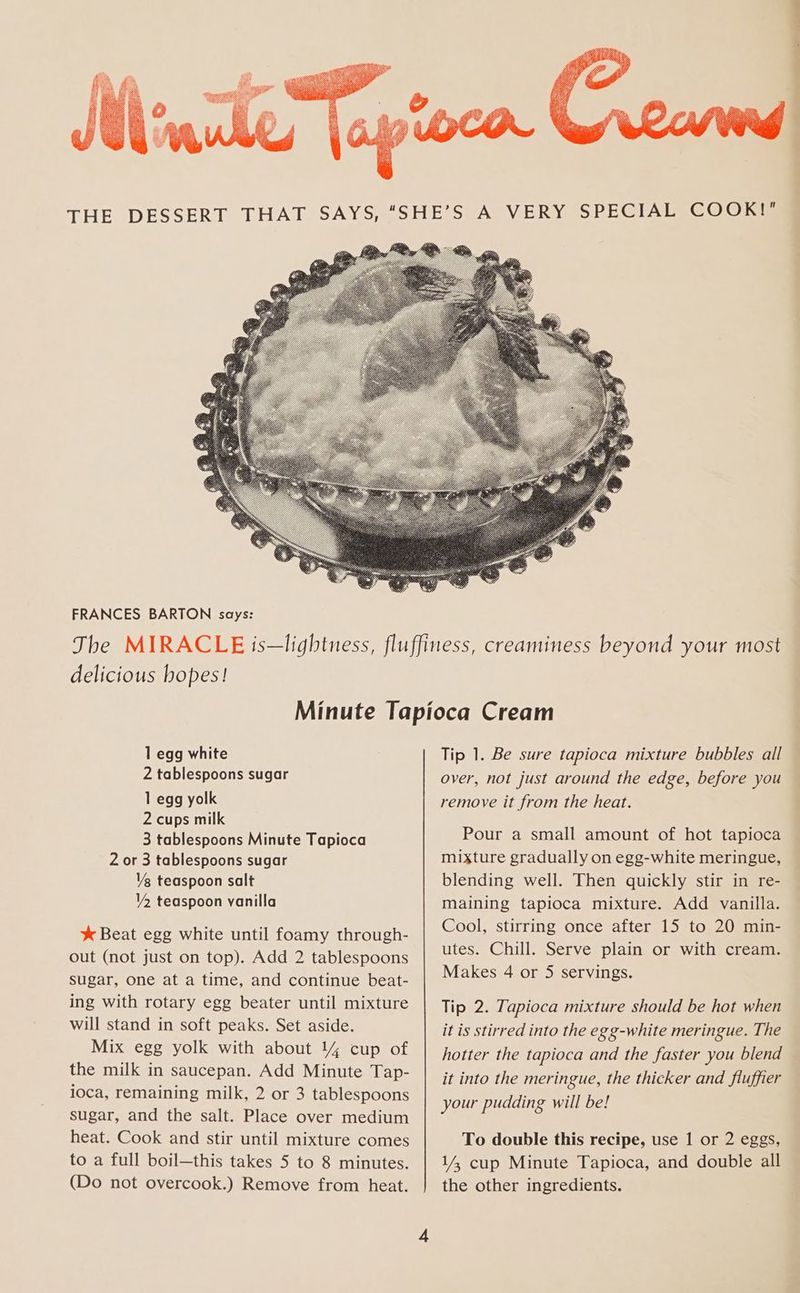 FRANCES BARTON says: delicious hopes! 1 egg white 2 tablespoons sugar 1 egg yolk 2 cups milk 3 tablespoons Minute Tapioca 2 or 3 tablespoons sugar Vg teaspoon salt Y2 teaspoon vanilla * Beat egg white until foamy through- out (not just on top). Add 2 tablespoons sugar, one at a time, and continue beat- ing with rotary egg beater until mixture will stand in soft peaks. Set aside. Mix egg yolk with about 14 cup of the milk in saucepan. Add Minute Tap- ioca, remaining milk, 2 or 3 tablespoons sugar, and the salt. Place over medium heat. Cook and stir until mixture comes to a full boil—this takes 5 to 8 minutes. (Do not overcook.) Remove from heat. Tip 1. Be sure tapioca mixture bubbles all over, not just around the edge, before you remove it from the heat. Pour a small amount of hot tapioca mixture gradually on egg-white meringue, blending well. Then quickly stir in re- maining tapioca mixture. Add vanilla. Cool, stirring once after 15 to 20 min- utes. Chill. Serve plain or with cream. Makes 4 or 5 servings. Tip 2. Tapioca mixture should be hot when it is stirred into the egg-white meringue. The hotter the tapioca and the faster you blend © it into the meringue, the thicker and fluffier your pudding will be! To double this recipe, use 1 or 2 eggs, 1/, cup Minute Tapioca, and double all the other ingredients.