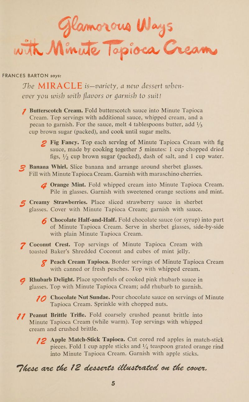 Go FRANCES BARTON says: The MIRACLE is—variety, a new dessert when- ever you wish with flavors or garnish to suit! 7 Butterscotch Cream. Fold butterscotch sauce into Minute Tapioca Cream. Top servings with additional sauce, whipped cream, and a pecan to garnish. For the sauce, melt 4 tablespoons butter, add 14 cup brown sugar (packed), and cook until sugar melts. &amp; Fig Fancy. Top each serving of Minute Tapioca Cream with fig sauce, made by cooking together 5 minutes: 1 cup chopped dried figs, 14 cup brown sugar (packed), dash of salt, and 1 cup water. Banana Whirl. Slice banana and arrange around sherbet glasses. Fill with Minute Tapioca Cream. Garnish with maraschino cherries. Orange Mint. Fold whipped cream into Minute Tapioca Cream. Pile in glasses. Garnish with sweetened orange sections and mint. Creamy Strawberries. Place sliced strawberry sauce in sherbet glasses. Cover with Minute Tapioca Cream; garnish with sauce. Chocolate Half-and-Half. Fold chocolate sauce (or syrup) into part of Minute Tapioca Cream. Serve in sherbet glasses, side-by-side with plain Minute Tapioca Cream. Coconut Crest. Top servings of Minute Tapioca Cream with toasted Baker’s Shredded Coconut and cubes of mint jelly. Peach Cream Tapioca. Border servings of Minute Tapioca Cream with canned or fresh peaches. Top with whipped cream. Rhubarb Delight. Place spoonfuls of cooked pink rhubarb sauce in glasses. Top with Minute Tapioca Cream; add rhubarb to garnish. 70 Chocolate Nut Sundae. Pour chocolate sauce on servings of Minute Tapioca Cream. Sprinkle with chopped nuts. res Peanut Brittle Trifle. Fold coarsely crushed peanut brittle into Minute Tapioca Cream (while warm). Top servings with whipped cream and crushed brittle. 72 Apple Match-Stick Tapioca. Cut cored red apples in match-stick pieces. Fold 1 cup apple sticks and 14 teaspoon grated orange rind into Minute Tapioca Cream. Garnish with apple sticks. These are the 12 desserts Mustrated ou the cover. 5