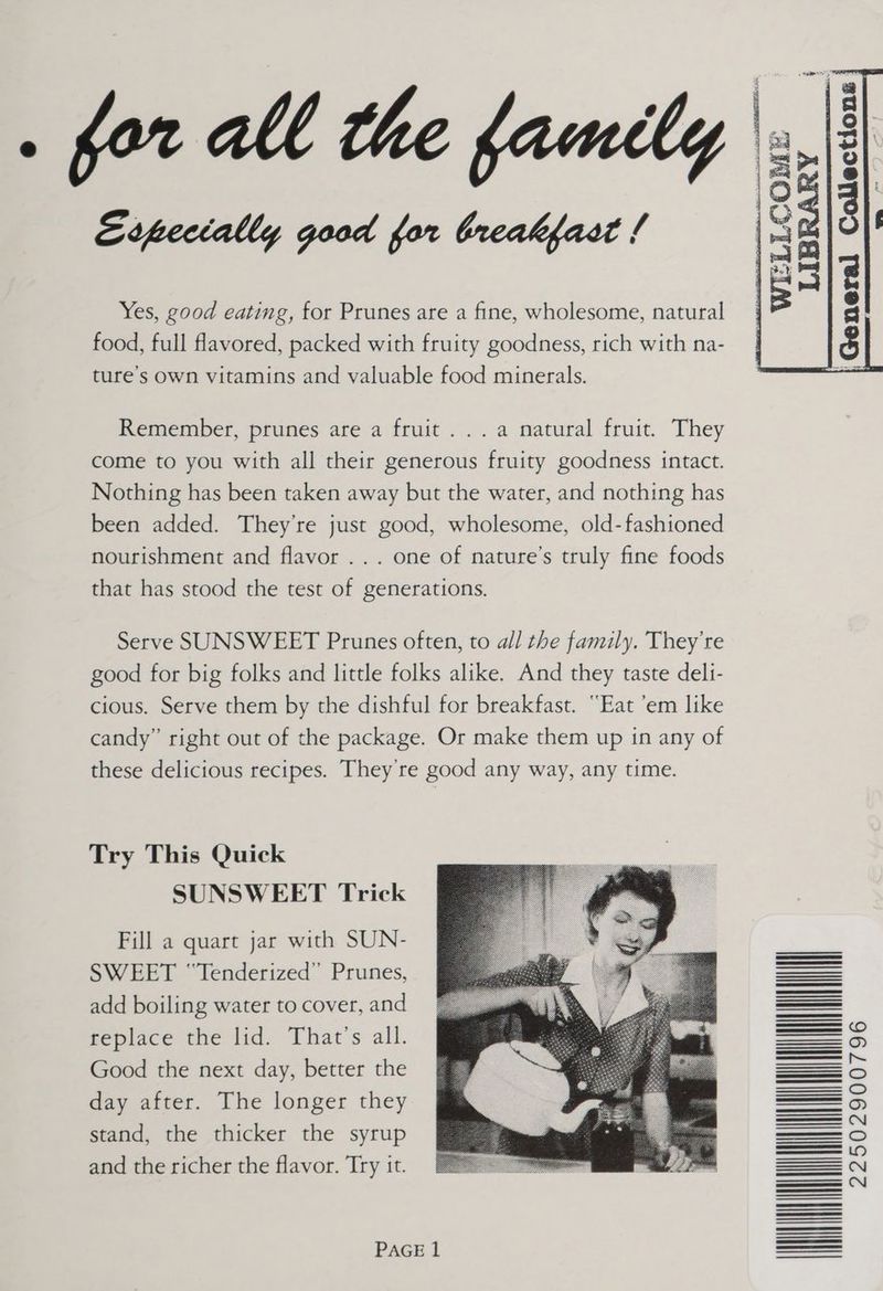 Erpecially good for breakfast / Yes, good eating, for Prunes are a fine, wholesome, natural food, full flavored, packed with fruity goodness, rich with na- ture’s own vitamins and valuable food minerals. Remember, prunes are a fruit... a natural fruit. They come to you with all their generous fruity goodness intact. Nothing has been taken away but the water, and nothing has been added. They’re just good, wholesome, old-fashioned nourishment and flavor ... one of nature’s truly fine foods that has stood the test of generations. Serve SUNSWEET Prunes often, to all the family. They’re good for big folks and little folks alike. And they taste deli- cious. Serve them by the dishful for breakfast. “Eat ’em like candy” right out of the package. Or make them up in any of these delicious recipes. They're good any way, any time. Try This Quick SUNSWEET Trick Fill a quart jar with SUN- SWEET ‘‘Tenderized” Prunes, add boiling water to cover, and replace the lid. That’s all. Good the next day, better the day after. The longer they stand, the thicker the syrup and the richer the flavor. Try it. PAGE 1 ' 4 | LLCOM WE a @ % es hed ~ LIBRARY ‘ ,General Collections 4