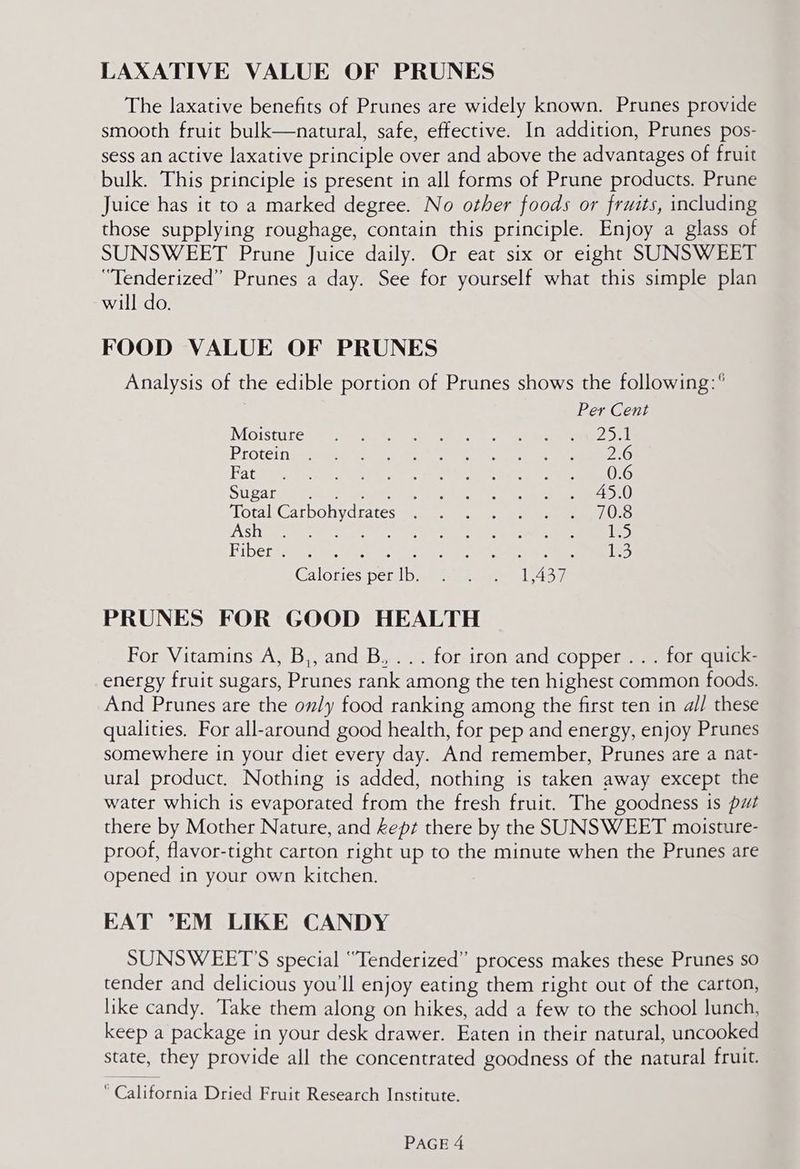 LAXATIVE VALUE OF PRUNES The laxative benefits of Prunes are widely known. Prunes provide smooth fruit bulk—natural, safe, effective. In addition, Prunes pos- sess an active laxative principle over and above the advantages of fruit bulk. This principle is present in all forms of Prune products. Prune Juice has it to a marked degree. No other foods or fruits, including those supplying roughage, contain this principle. Enjoy a glass of SUNSWEET Prune Juice daily. Or eat six or eight SUNSWEET “Tenderized” Prunes a day. See for yourself what this simple plan will do. FOOD VALUE OF PRUNES Analysis of the edible portion of Prunes shows the following:° Per Cent MOISULE. 8 ve hea cs ene ee ee ee Pidtei nial ae al ee oe, ee Pace oe Vet OO Sparc idee eeteceek 45.0 Total Carbohydrates . 70.8 (AS Hae eae eee eee 125 Fiber . SE ery er aries Wk ee: oS 1 Galories ‘per [buen ae ee lon PRUNES FOR GOOD HEALTH For Vitamins A, B,, and B..... for iron and copper . . . for quick- energy fruit sugars, Prunes rank among the ten highest common foods. And Prunes are the only food ranking among the first ten in a// these qualities. For all-around good health, for pep and energy, enjoy Prunes somewhere in your diet every day. And remember, Prunes are a nat- ural product. Nothing is added, nothing is taken away except the water which is evaporated from the fresh fruit. The goodness is put there by Mother Nature, and kept there by the SUNSWEET moisture- proof, flavor-tight carton right up to the minute when the Prunes are opened in your own kitchen. EAT ’EM LIKE CANDY SUNSWEET’S special “Tenderized” process makes these Prunes so tender and delicious you'll enjoy eating them right out of the carton, like candy. Take them along on hikes, add a few to the school lunch, keep a package in your desk drawer. Eaten in their natural, uncooked state, they provide all the concentrated goodness of the natural fruit. California Dried Fruit Research Institute.