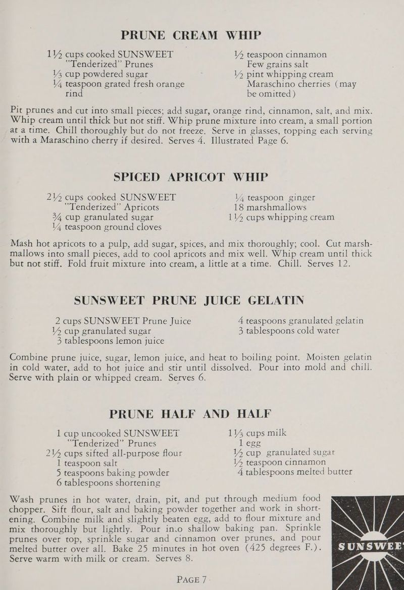 114 cups cooked SUNSWEET 14 teaspoon cinnamon ‘“Tenderized’”’ Prunes Few grains salt 14 cup powdered sugar 14 pint whipping cream 14 teaspoon grated fresh orange Maraschino cherries (may rind be omitted ) Pit prunes and cut into small pieces; add sugar, orange rind, cinnamon, salt, and mix. Whip cream until thick but not stiff. Whip prune mixture into cream, a small portion at a time. Chill thoroughly but do not freeze. Serve in glasses, topping each serving with a Maraschino cherry if desired. Serves 4. Illustrated Page 6. SPICED APRICOT WHIP 2Y2 cups cooked SUNSWEET l4 teaspoon ginger “Tenderized” Apricots 18 marshmallows 34, cup granulated sugar 114 cups whipping cream 14 teaspoon ground cloves Mash hot apricots to a pulp, add sugar, spices, and mix thoroughly; cool. Cut marsh- mallows into small pieces, add to cool apricots and mix well. Whip cream until thick but not stiff. Fold fruit mixture into cream, a little at a time. Chill. Serves 12. SUNSWEET PRUNE JUICE GELATIN 2 cups SUNSWEET Prune Juice 4 teaspoons granulated gelatin YY cup granulated sugar 3, tablespoons cold water 3 tablespoons lemon juice Combine prune juice, sugar, lemon juice, and heat to boiling point. Moisten gelatin in cold water, add to hot juice and stir until dissolved. Pour into mold and chill. Serve with plain or whipped cream. Serves 6. PRUNE HALF AND HALF 1 cup uncooked SUNSW EET 114 cups milk “Tenderized” Prunes 1 egg 2Y cups sifted all-purpose flour Y4 cup granulated sugat 1 teaspoon salt 14 teaspoon cinnamon 5 teaspoons baking powder 4 tablespoons melted butter 6 tablespoons shortening Wash prunes in hot water, drain, pit, and put through medium food chopper. Sift flour, salt and baking powder together and work in short- ening. Combine milk and slightly beaten egg, add to flour mixture and mix thoroughly but lightly. Pour inio shallow baking pan. Sprinkle prunes over top, sprinkle sugar and cinnamon over prunes, and pour melted butter over all. Bake 25 minutes in hot oven (425 degrees F.). Serve warm with milk or cream. Serves 8.
