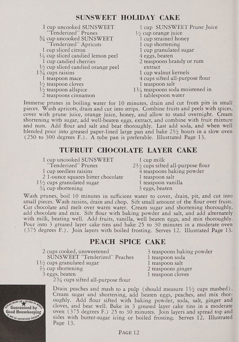 SUNSWEET HOLIDAY CAKE 1 cup uncooked SUNSWEET 1 cup SUNSWEET Prune Juice “Tenderized’”’ Prunes 14 cup orange juice 34 cup uncooked SUNSWEET 1 cup strained honey “Tenderized” Apricots 1 cup shortening 1 cup sliced citron | 1 cup granulated sugar 1% cup sliced candied lemon peel 4 eggs, beaten 1 cup candied cherries 2 teaspoons brandy or rum YY cup sliced candied orange peel extract 134 cups raisins 1 cup walnut kernels 1 teaspoon mace 4 cups sifted all-purpose flour 14 teaspoon cloves 1 teaspoon salt V4 teaspoon allspice 114 teaspoons soda moistened in 2 teaspoons cinnamon 1 tablespoon water Immerse prunes in boiling water for 10 minutes, drain and cut from pits in small pieces. Wash apricots, drain and cut into strips. Combine fruits and peels with spices, cover with prune juice, orange juice, honey, and allow to stand overnight. Cream shortening with sugar, add well-beaten eggs, extract, and combine with fruit mixture and nuts. Add flour and salt and beat thoroughly. Last add soda, and when well blended pour into greased paper-lined large pan and bake 214 hours in a slow oven (250 to 300 degrees F.). A tube pan is preferable. Illustrated Page 13. TUFRUIT CHOCOLATE LAYER CAKE 1 cup uncooked SUNSWEET 1 cup milk ‘“Tenderized” Prunes 214 cups sifted all-purpose flour 1 cup seedless raisins 4 teaspoons baking powder 2 1-ounce squares bitter chocolate 1 teaspoon salt 114 cups granulated sugar 1 teaspoon vanilla 34, cup shortening 3 eggs, beaten Wash prunes, boil 10 minutes in sufficient water to cover, drain, pit, and cut into small pieces. Wash raisins, drain and chop. Sift small amount of the flour over fruits. Cut chocolate and melt over warm water. Cream sugar and shortening thoroughly, add chocolate and mix. Sift flour with baking powder and salt, and add alternately with milk, beating well. Add fruits, vanilla, well beaten eggs, and mix thoroughly. Pour into 3 greased layer cake tins and bake 25 to 30 minutes in a moderate oven (375 degrees F.). Join layers with boiled frosting. Serves 12. Illustrated Page 13. PEACH SPICE CAKE 2 cups cooked, unsweetened 3 teaspoons baking powder SUNSWEET “Tenderized’’ Peaches 1 teaspoon soda 114 cups granulated sugar 1 teaspoon salt 24, cup shortening 2 teaspoons ginger 3 eggs, beaten 1 teaspoon cloves 23% cups sifted all-purpose flour Drain peaches and mash to a pulp (should measure 114 cups mashed). Cream sugar and shortening, add beaten eggs, peaches, and mix thor- oughly. Add flour sifted with baking powder, soda, salt, ginger and cloves, and beat well. Bake in 3 greased layer cake tins in a moderate Good Housekeeping oven (375 degrees F.) 25 to 30 minutes. Join layers and spread top and Fas aovennisey TWO ns with butter-sugar icing or boiled frosting. Serves 12. Illustrated age 13.